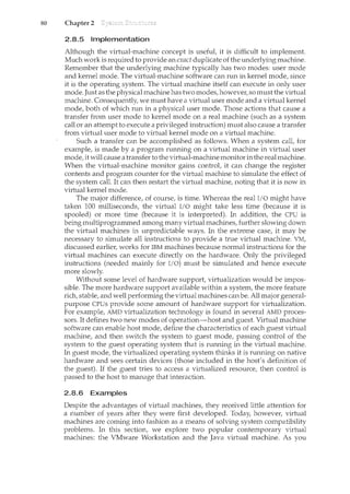 80 Chapter 2
2.8.5 Implementation
Although the virtual-machine concept is usefut it is difficult to implement.
Much work is required to provide an exact duplicate of the underlying machine.
Remember that the underlying machine typically has two modes: user mode
and kernel mode. The virtual-machine software can run in kernel mode, since
it is the operating system. The virtual machine itself can execute in only user
mode. Just as the physical machine has two modes, however, so must the virtual
machine. Consequently, we must have a virtual user mode and a virtual kernel
mode, both of which run in a physical user mode. Those actions that cause a
transfer from user mode to kernel mode on a real machine (such as a system
call or an attempt to execute a privileged instruction) must also cause a transfer
from virtual user mode to virtual kernel mode on a virtual machine.
Such a transfer can be accomplished as follows. When a system calt for
example, is made by a program running on a virtual machine in virtual user
mode, it will cause a transfer to the virtual-machine monitor in the real machine.
When the virtual-machine monitor gains controt it can change the register
contents and program counter for the virtual machine to simulate the effect of
the system calL It can then restart the virtual machine, noting that it is now in
virtual kernel mode.
The major difference, of course, is time. Whereas the real I/O might have
taken 100 milliseconds, the virtual I/O might take less time (because it is
spooled) or more time (because it is interpreted). In addition, the CPU is
being multiprogrammed among many virtual machines, further slowing down
the virtual machines in unpredictable ways. In the extreme case, it may be
necessary to simulate all instructions to provide a true virtual machine. VM,
discussed earlier, works for IBM machines because normal instructions for the
virtual machines can execute directly on the hardware. Only the privileged
instructions (needed mainly for I/0) must be simulated and hence execute
more slowly.
Without some level of hardware support, virtualization would be impos-
sible. The more hardware support available within a system, the more feature
rich, stable, and well performing the virtual machines canbe. All major general-
purpose CPUs provide some amount of hardware support for virtualization.
For example, AMD virtualization technology is found in several AMD proces-
sors. It defines two new modes of operation-host and guest. Virtual machine
software can enable host mode, define the characteristics of each guest virtual
machine, and then switch the system to guest mode, passing control of the
system to the guest operating system that is running in the virtual machine.
In guest mode, the virtualized operating system thinks it is rum1.ing on native
hardware and sees certain devices (those included in the host's definition of
the guest). If the guest tries to access a virtualized resource, then control is
passed to the host to manage that interaction.
2.8.6 Examples
Despite the advantages of virtual machines, they received little attention for
a number of years after they were first developed. Today, however, virtual
machines are coming into fashion as a means of solving system compatibility
problems. In this section, we explore two popular contemporary virtual
machines: the VMware Workstation and the Java virtual machine. As you
 
