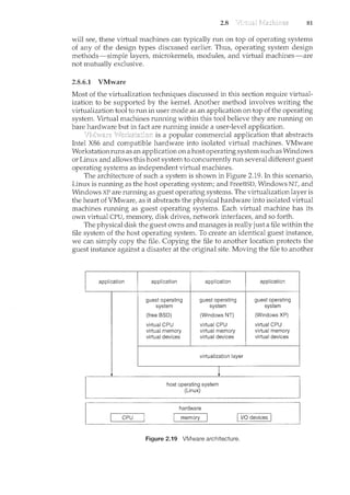 2.8 81
will see, these virtual machines can typically run on top of operating systems
of any of the design types discussed earlier. Thus, operating system design
methods-simple layers, microkernels, n:wdules, and virtual machines-are
not mutually exclusive.
2.8.6.1 VMware
Most of the virtualization techniques discussed in this section require virtual-
ization to be supported by the kernel. Another method involves writing the
virtualization tool to run in user mode as an application on top of the operating
system. Virtual machines running within this tool believe they are rum<ing on
bare hardware but in fact are running inside a user-level application.
is a popular commercial application that abstracts
Intel X86 and compatible hardware into isolated virtual machines. VMware
Workstation runs as an application on a host operating system such as Windows
or Linux and allows this host system to concurrently run several different guest
operating systems as independent virtual machines.
The architecture of such a system is shown in Figure 2.19. In this scenario,
Linux is running as the host operating system; and FreeBSD, Windows NT, and
Windows XP are rum<ing as guest operating systems. The virtualization layer is
the heart of VMware, as it abstracts the physical hardware into isolated virtual
machines running as guest operating systems. Each virtual machine has its
own virtual CPU, memory, disk drives, network interfaces, and so forth.
The physical disk the guest owns and manages is really just a file within the
file system of the host operating system. To create an identical guest instance,
we can simply copy the file. Copying the file to another location protects the
guest instance against a disaster at the original site. Moving the file to another
application application application application
guest operating guest operating guest operating
system system system
(free BSD) (Windows NT) (Windows XP)
virtual CPU virtual CPU virtual CPU
virtual memory virtual memory virtual memory
virtual devices virtual devices virtual devices
virtualization layer
hardware
I· QPU·•..·•[ I r!Jemgfy
Figure 2.19 VMware architecture.
 