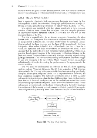 82 Chapter 2
location moves the guest system. These scenarios show how virtualization can
improve the efficiency of system administration as well as system resource use.
2.8.6.2 The Java Virtual Machine
Java is a popular object-oriented programming language introduced by Sun
Microsystems in 1995. In addition to a language specification and a large API
library, Java also provides a specification for a Java virtual machine-or JVM.
Java objects are specified with the class construct; a Java program
consists of one or more classes. For each Java class, the compiler produces
an architecture-neutral bytecode output (.class) file that will run on any
implementation of the JVM.
The JVM is a specification for an abstract computer. It consists of a class
loader and a Java interpreter that executes the architecture-neutral bytecodes,
as diagrammed in Figure 2.20. The class loader loads the compiled . class
files from both the Java program and the Java API for execution by the Java
interpreter. After a class is loaded, the verifier checks that the . class file is
valid Java bytecode and does not overflow or underflow the stack It also
ensures that the bytecode does not perform pointer arithmetic, which could
provide illegal memory access. If the class passes verification, it is run by the
Java interpreter. The JVM also automatically manages memory by performing
garbage collection-the practice of reclaiming memory from objects no longer
in use and returning it to the system. Much research focuses on garbage
collection algorithms for increasing the performance of Java programs in the
virtual machine.
The JVM may be implemented in software on top of a host operating
system, such as Windows, Linux, or Mac OS X, or as part of a Web browser.
Alternatively, the JVM may be implemented in hardware on a chip specifically
designed to nm Java programs. If the JVM is implemented in. software, the
Java interpreter interprets the bytecode operations one at a time. A faster
software technique is to use a just-in-time (JIT) compiler. Here, the first time a
Java method is invoked, the bytecodes for the method are turned into native
machine language for the host system. These operations are then cached so that
subsequent invocations of a method are performed using the native machine
instructions and the bytecode operations need not be interpreted all over again.
A technique that is potentially even faster is to nm the JVM in hardware on a
Java program
.class files -•I class loader 1-+-
+
I Java I
interpreter
t
host system
(Windows, Linux, etc.)
Figure 2.20 The Java virtual machine.
 