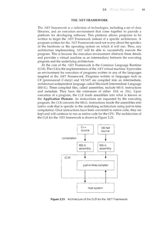 2.8
THE .NET FRAMEWORK
The .NET Framework is a collection of technologies, including a set of class
libraries, and an execution environment that come together to provide a
platform for developing software. This platform allows programs to be
written to target the .NET Framework instead of a specific architecture. A
program written for the .NET Framework need not worry aboutthe specifics
of the hardware or the operating system on which it will run. Thus, any
architecture implementing .NET will be able to successfully execute the
program. This is because the execution environment abstracts these details
and provides a virtual machine as an intermediary between the executing
program and the underlying architecture.
At the core of the .NET Framework is the Common Language Runtime
(CLR). The CLR is the implementation of the .NET virtual machine. Itprovides
an environment for execution of programs written in any of the languages
targeted at the .NET Framework. Programs written in languages such as
C# (pronounced C-sharp) and VB.NET are compiled into an intermediate,
architecture-independent language called Microsoft Intermediate Language
(MS-IL). These compiled files, called assemblies, include MS-IL instructions
and metadata. They have file extensions of either .EXE or .DLL. Upon
execution of a program, the CLR loads assemblies into what .is known as
the Application Domain. As instructions are requested by the executing
program, the CLR converts the MS-IL instructions inside the assemblies into
native code that is specific to the underlying architecture using just-in-time
compilation. Once instructions have been converted to native code, they are
kept and will continue to run as native code for the CPU. The architecture of
the CLR for the .NET framework is shown in Figure 2.21.
compilation
CLR
C++
source
MS-IL
assembly
VB.Net
source
MS-IL
assembly
host system
Figure 2.21 ArchiteCture ofthe.CLR for the .NET Framework.
83
 
