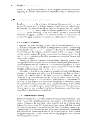 84 Chapter 2
2.9
special Java chip that executes the Java bytecode operations as native code, thus
bypassing the need for either a software interpreter or a just-in-tim.e compiler.
Broadly, is the activity of finding and fixing errors, or in a
system. Debugging seeks to find and fix errors in both hardware and software.
Performance problems are considered bugs, so debugging can also include
which seeks to improve performance by removing
-""'-·"'-·-···" in the processing taking place within a system. A discussion of
hardware debugging is outside of the scope of this text. In this section, we
explore debugging kernel and process errors and performance problems.
2.9.1 Failure Analysis
If a process fails, most operating systems write the error information to a
to alert system operators or users that the problem occurred. The operating
system can also take a capture of the memory (referred to as the
"core" in the early days of computing) of the process. This core image is stored
in a file for later analysis. Running programs and core dumps can be probed
by a a tool designed to allow a programmer to explore the code and
memory a process.
Debugging user-level process code is a challenge. Operating system kernel
debugging even more complexbecause of the size and complexity ofthe kernel,
its control of the hardware, and the lack of user-level debugging tools. A kernel
failure is called a As with a process failure, error information is saved to
a log file, and the memory state is saved to a
Operating system debugging frequently uses different tools and techniques
than process debugging due to the very different nature of these two tasks.
Consider that a kernel failure in the file-system code would make it risky for
the kernel to try to save its state to a file on the file system before rebooting.
A common technique is to save the kernel's memory state to a section of disk
set aside for this purpose that contains no file system.. If the kernel detects
an unrecoverable error, it writes the entire contents of memory, or at least the
kernel-owned parts of the system memory, to the disk area. When the system
reboots, a process runs to gather the data from that area and write it to a crash
dump file within a file system for analysis.
2.9.2 Performance Tuning
To identify bottlenecks, we must be able to monitor system performance. Code
must be added to compute and display measures of system behavior. In a
number of systems, the operating system does this task by producing trace
listings of systembehavior. All interesting events are logged with their time and
important parameters and are written to a file. Later, an analysis program can
process the log file to determine systemperformance and to identify bottlenecks
and inefficiencies. These same traces can be run as input for a simulation of
a suggested improved system. Traces also can help people to find errors in
operating-system behavior.
 