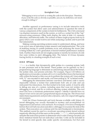 2.9
Kernighan's Law
"Debugging is twice as hard as writing the code in the first place. Therefore,
if you write the code as cleverly as possible, you are, by definition, not smart
enough to debug it."
85
Another approach to performance tuning is to include interactive tools
with the system that allow users and administrators to question the state of
various components of the system to look for bottlenecks. The UNIX command
top displays resources used on the system, as well as a sorted list of the "top"
resource-using processes. Other tools display the state of disk I/0, memory
allocation, and network traffic. The authors of these single-purpose tools try to
guess what a user would want to see while analyzing a system and to provide
that information.
Making running operating systems easier to understand, debug, and tune
is an active area of operating system research and implementation. The cycle
of enabling tracing as system problems occur and analyzing the traces later
is being broken by a new generation of kernel-enabled performance analysis
tools. Further, these tools are not single-purpose or merely for sections of code
that were written to emit debugging data. The Solaris 10 DTrace dynamic
tracing facility is a leading example of such a tool.
2.9.3 DTrace
is a facility that dynamically adds probes to a running system, both
i11 user processes and in the kernel. These probes can be queried via the D
programming language to determine an astonishing amount about the kernel,
the system state, and process activities. For example, Figure 2.22 follows an
application as it executes a system call (ioctl) and further shows the functional
calls within the kernel as they execute to perform the system call. Lines ending
with "U" are executed in user mode, and lines ending in "K" in kernel mode.
Debugging the interactions between user-level and kernel code is nearly
impossible without a toolset that understands both sets of code and can
instrument the interactions. For that toolset to be truly useful, it must be able
to debug any area of a system, including areas that were not written with
debugging in mind, and do so without affecting system reliability. This tool
must also have a minimum performance impact-ideally it should have no
impact when not in use and a proportional impact during use. The DTrace tool
meets these requirements and provides a dynamic, safe, low-impact debugging
environncent.
Until the DTrace framework and tools became available with Solaris 10,
kernel debugging was usually shrouded in mystery and accomplished via
happenstance and archaic code and tools. For example, CPUs have a breakpoint
feature that will halt execution and allow a debugger to examine the state of the
system. Then execution can continue until the next breakpoint or termination.
This method cannot be used in a multiuser operating-system kernel without
negatively affecting all of the users on the system. Pn:rEEn,g, which periodically
samples the instruction pointer to determine which code is being executed, can
show statistical trends but not individual activities. Code can be included in
the kernel to emit specific data under specific circumstances, but that code
 