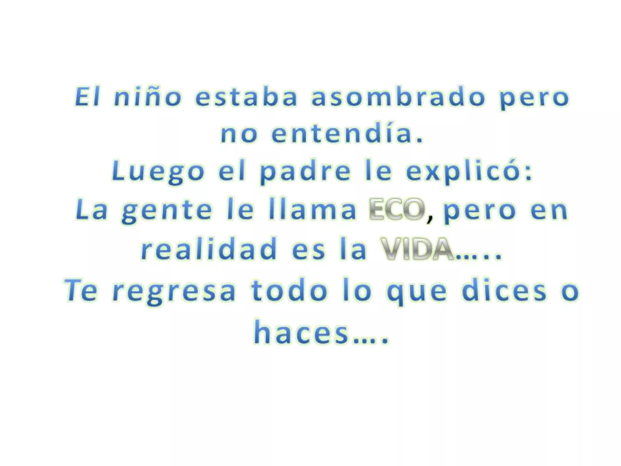 El niño estaba asombrado pero no entendía.Luego el padre le explicó:La gente le llamaECO, pero en realidad es la VIDA…..Te regresa todo lo que dices o haces….