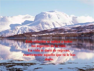 Esta relación se aplica a todos
     los aspectos de la vida.
   La vida te dará de regreso,
exactamente aquello que tú le has
              dado.
 