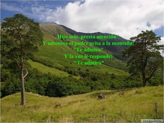 Hijo mío, presta atención"  Y entonces el padre grita a la montaña:  "Te admiro"  Y la voz le responde:  "Te admiro" 
