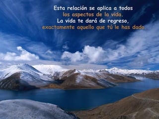 Esta relación se aplica a todos
       los aspectos de la vida.
     La vida te dará de regreso,
exactamente aquello que tú le has dado.
 