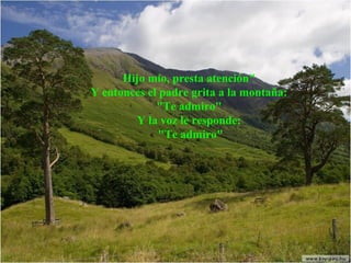 Hijo mío, presta atención"
Y entonces el padre grita a la montaña:
"Te admiro"
Y la voz le responde:
"Te admiro"

 