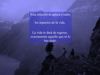 Esta relación se aplica a todos  los aspectos de la vida.  La vida te dará de regreso,  exactamente aquello que tú le has dado. 