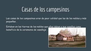 Casas de los campesinos
Las casas de los campesinos eran de peor calidad que las de los nobles y más
pequeñas .
Estaban en las tierras de los nobles que ellos daban a sus vasallos como
beneficio de la ceremonia de vasallaje .
 