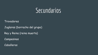 Secundarios
Trovadores
Juglares (borracho del grupo)
Rey y Reina (reina muerta)
Campesinos
Caballeros
 