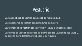 Vestuario
Los campesinos se vestían con ropas de mala calidad .
Los caballeros se vestían con armaduras de hierro .
Las doncellas se vestían con vestidos y joyas de buena calidad
Los reyes se vestian con ropas de buena calidad , luciendo sus joyas y
su corona .Para demostrar su poder y su riqueza
 