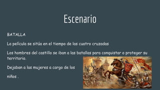 Escenario
BATALLA
La película se sitúa en el tiempo de las cuatro cruzadas
Los hombres del castillo se iban a las batallas para conquistar o proteger su
territorio.
Dejaban a las mujeres a cargo de los
niños .
 