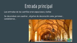 Entrada principal
Las entradas de las castillos eran espaciosas y bellas
Se decoraban con cuadros , objetos de decoración como jarrones ,
candelabros...
 