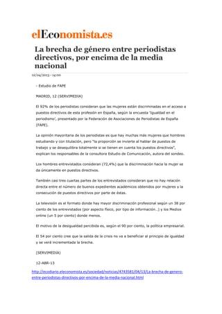 La brecha de género entre periodistas
directivos, por encima de la media
nacional
12/04/2013 - 14:00
- Estudio de FAPE
MADRID, 12 (SERVIMEDIA)
El 92% de los periodistas consideran que las mujeres están discriminadas en el acceso a
puestos directivos de esta profesión en España, según la encuesta ‘Igualdad en el
periodismo’, presentado por la Federación de Asociaciones de Periodistas de España
(FAPE).
La opinión mayoritaria de los periodistas es que hay muchas más mujeres que hombres
estudiando y con titulación, pero “la proporción se invierte al hablar de puestos de
trabajo y se desequilibra totalmente si se tienen en cuenta los puestos directivos”,
explican los responsables de la consultora Estudio de Comunicación, autora del sondeo.
Los hombres entrevistados consideran (72,4%) que la discriminación hacia la mujer se
da únicamente en puestos directivos.
También casi tres cuartas partes de los entrevistados consideran que no hay relación
directa entre el número de buenos expedientes académicos obtenidos por mujeres y la
consecución de puestos directivos por parte de éstas.
La televisión es el formato donde hay mayor discriminación profesional según un 38 por
ciento de los entrevistados (por aspecto físico, por tipo de información…) y los Medios
online (un 5 por ciento) donde menos.
El motivo de la desigualdad percibida es, según el 90 por ciento, la política empresarial.
El 54 por ciento cree que la salida de la crisis no va a beneficiar al principio de igualdad
y se verá incrementada la brecha.
(SERVIMEDIA)
12-ABR-13
http://ecodiario.eleconomista.es/sociedad/noticias/4743581/04/13/La-brecha-de-genero-
entre-periodistas-directivos-por-encima-de-la-media-nacional.html
 