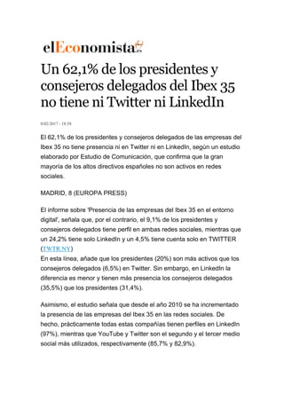 Un 62,1% de los presidentes y
consejeros delegados del Ibex 35
no tiene ni Twitter ni LinkedIn
8/02/2017 - 18:58
El 62,1% de los presidentes y consejeros delegados de las empresas del
Ibex 35 no tiene presencia ni en Twitter ni en LinkedIn, según un estudio
elaborado por Estudio de Comunicación, que confirma que la gran
mayoría de los altos directivos españoles no son activos en redes
sociales.
MADRID, 8 (EUROPA PRESS)
El informe sobre 'Presencia de las empresas del Ibex 35 en el entorno
digital', señala que, por el contrario, el 9,1% de los presidentes y
consejeros delegados tiene perfil en ambas redes sociales, mientras que
un 24,2% tiene solo LinkedIn y un 4,5% tiene cuenta solo en TWITTER
(TWTR.NY)
En esta línea, añade que los presidentes (20%) son más activos que los
consejeros delegados (6,5%) en Twitter. Sin embargo, en LinkedIn la
diferencia es menor y tienen más presencia los consejeros delegados
(35,5%) que los presidentes (31,4%).
Asimismo, el estudio señala que desde el año 2010 se ha incrementado
la presencia de las empresas del Ibex 35 en las redes sociales. De
hecho, prácticamente todas estas compañías tienen perfiles en LinkedIn
(97%), mientras que YouTube y Twitter son el segundo y el tercer medio
social más utilizados, respectivamente (85,7% y 82,9%).
 