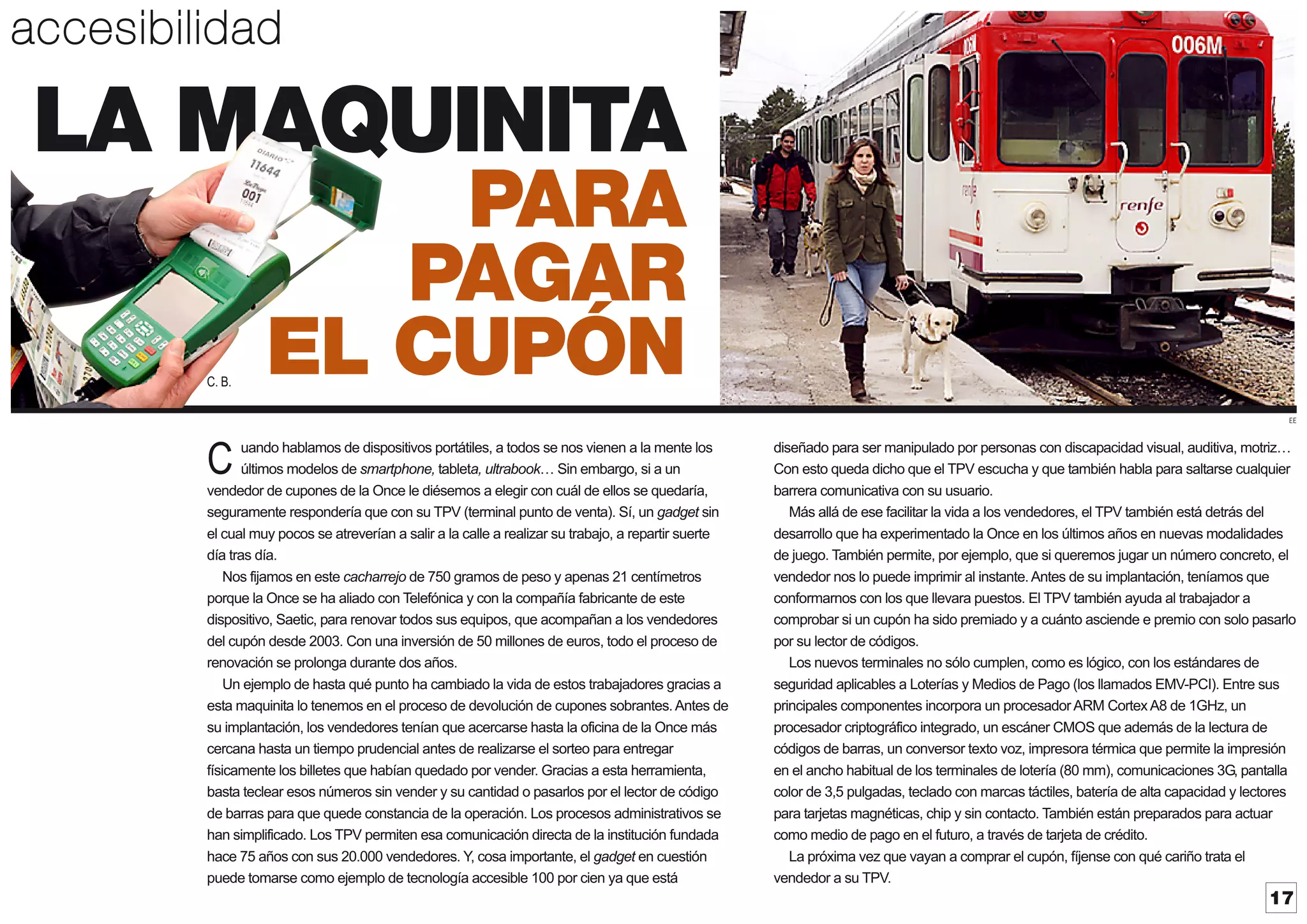 accesibilidad

LA MAQUINITA
C. B.

PARA
PAGAR
EL CUPÓN
EE

uando hablamos de dispositivos portátiles, a todos se nos vienen a la mente los
últimos modelos de smartphone, tableta, ultrabook Sin embargo, si a un
vendedor de cupones de la Once le diésemos a elegir con cuál de ellos se quedaría,
seguramente respondería que con su TPV (terminal punto de venta). Sí, un gadget sin
el cual muy pocos se atreverían a salir a la calle a realizar su trabajo, a repartir suerte
día tras día.
Nos fijamos en este cacharrejo de 750 gramos de peso y apenas 21 centímetros
porque la Once se ha aliado con Telefónica y con la compañía fabricante de este
dispositivo, Saetic, para renovar todos sus equipos, que acompañan a los vendedores
del cupón desde 2003. Con una inversión de 50 millones de euros, todo el proceso de
renovación se prolonga durante dos años.
Un ejemplo de hasta qué punto ha cambiado la vida de estos trabajadores gracias a
esta maquinita lo tenemos en el proceso de devolución de cupones sobrantes. Antes de
su implantación, los vendedores tenían que acercarse hasta la oficina de la Once más
cercana hasta un tiempo prudencial antes de realizarse el sorteo para entregar
físicamente los billetes que habían quedado por vender. Gracias a esta herramienta,
basta teclear esos números sin vender y su cantidad o pasarlos por el lector de código
de barras para que quede constancia de la operación. Los procesos administrativos se
han simplificado. Los TPV permiten esa comunicación directa de la institución fundada
hace 75 años con sus 20.000 vendedores. Y cosa importante, el gadget en cuestión
,
puede tomarse como ejemplo de tecnología accesible 100 por cien ya que está

C

diseñado para ser manipulado por personas con discapacidad visual, auditiva, motriz
Con esto queda dicho que el TPV escucha y que también habla para saltarse cualquier
barrera comunicativa con su usuario.
Más allá de ese facilitar la vida a los vendedores, el TPV también está detrás del
desarrollo que ha experimentado la Once en los últimos años en nuevas modalidades
de juego. También permite, por ejemplo, que si queremos jugar un número concreto, el
vendedor nos lo puede imprimir al instante. Antes de su implantación, teníamos que
conformarnos con los que llevara puestos. El TPV también ayuda al trabajador a
comprobar si un cupón ha sido premiado y a cuánto asciende e premio con solo pasarlo
por su lector de códigos.
Los nuevos terminales no sólo cumplen, como es lógico, con los estándares de
seguridad aplicables a Loterías y Medios de Pago (los llamados EMV-PCI). Entre sus
principales componentes incorpora un procesadorARM CortexA8 de 1GHz, un
procesador criptográfico integrado, un escáner CMOS que además de la lectura de
códigos de barras, un conversor texto voz, impresora térmica que permite la impresión
en el ancho habitual de los terminales de lotería (80 mm), comunicaciones 3G, pantalla
color de 3,5 pulgadas, teclado con marcas táctiles, batería de alta capacidad y lectores
para tarjetas magnéticas, chip y sin contacto. También están preparados para actuar
como medio de pago en el futuro, a través de tarjeta de crédito.
La próxima vez que vayan a comprar el cupón, fíjense con qué cariño trata el
vendedor a su TPV.

17

 