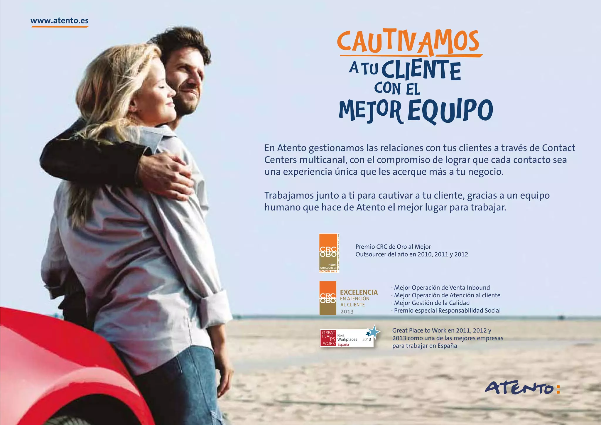 En Atento gestionamos las relaciones con tus clientes a través de Contact
Centers multicanal, con el compromiso de lograr que cada contacto sea
una experiencia única que les acerque más a tu negocio.
Trabajamos junto a ti para cautivar a tu cliente, gracias a un equipo
humano que hace de Atento el mejor lugar para trabajar.

Premio CRC de Oro al Mejor
Outsourcer del año en 2010, 2011 y 2012

· Mejor Operación de Venta Inbound
· Mejor Operación de Atención al cliente
· Mejor Gestión de la Calidad
· Premio especial Responsabilidad Social

Best
Workplaces
España

2013

Great Place to Work en 2011, 2012 y
2013 como una de las mejores empresas
para trabajar en España

 