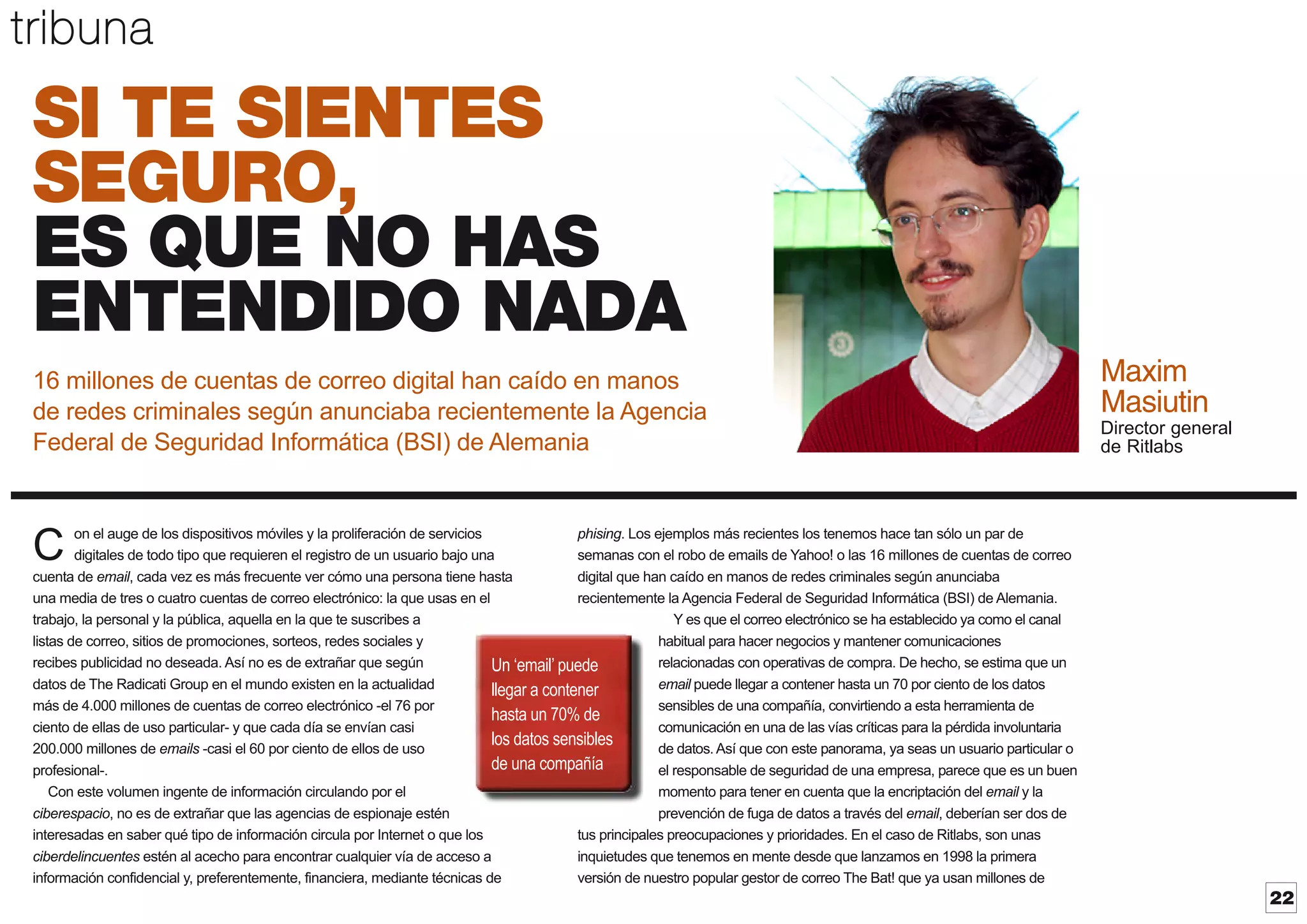 tribuna

SI TE SIENTES
SEGURO,
ES QUE NO HAS
ENTENDIDO NADA
16 millones de cuentas de correo digital han caído en manos
de redes criminales según anunciaba recientemente la Agencia
Federal de Seguridad Informática (BSI) de Alemania

Maxim
Masiutin
Director general
de Ritlabs

on el auge de los dispositivos móviles y la proliferación de servicios
phising. Los ejemplos más recientes los tenemos hace tan sólo un par de
digitales de todo tipo que requieren el registro de un usuario bajo una
semanas con el robo de emails de Yahoo! o las 16 millones de cuentas de correo
cuenta de email, cada vez es más frecuente ver cómo una persona tiene hasta
digital que han caído en manos de redes criminales según anunciaba
una media de tres o cuatro cuentas de correo electrónico: la que usas en el
recientemente la Agencia Federal de Seguridad Informática (BSI) de Alemania.
trabajo, la personal y la pública, aquella en la que te suscribes a
Y es que el correo electrónico se ha establecido ya como el canal
listas de correo, sitios de promociones, sorteos, redes sociales y
habitual para hacer negocios y mantener comunicaciones
recibes publicidad no deseada. Así no es de extrañar que según
relacionadas con operativas de compra. De hecho, se estima que un
Un ‘email’ puede
datos de The Radicati Group en el mundo existen en la actualidad
email puede llegar a contener hasta un 70 por ciento de los datos
llegar a contener
más de 4.000 millones de cuentas de correo electrónico -el 76 por
sensibles de una compañía, convirtiendo a esta herramienta de
hasta un 70% de
ciento de ellas de uso particular- y que cada día se envían casi
comunicación en una de las vías críticas para la pérdida involuntaria
los datos sensibles
200.000 millones de emails -casi el 60 por ciento de ellos de uso
de datos. Así que con este panorama, ya seas un usuario particular o
de una compañía
profesional-.
el responsable de seguridad de una empresa, parece que es un buen
Con este volumen ingente de información circulando por el
momento para tener en cuenta que la encriptación del email y la
ciberespacio, no es de extrañar que las agencias de espionaje estén
prevención de fuga de datos a través del email, deberían ser dos de
interesadas en saber qué tipo de información circula por Internet o que los
tus principales preocupaciones y prioridades. En el caso de Ritlabs, son unas
ciberdelincuentes estén al acecho para encontrar cualquier vía de acceso a
inquietudes que tenemos en mente desde que lanzamos en 1998 la primera
información confidencial y, preferentemente, financiera, mediante técnicas de
versión de nuestro popular gestor de correo The Bat! que ya usan millones de

C

22

 