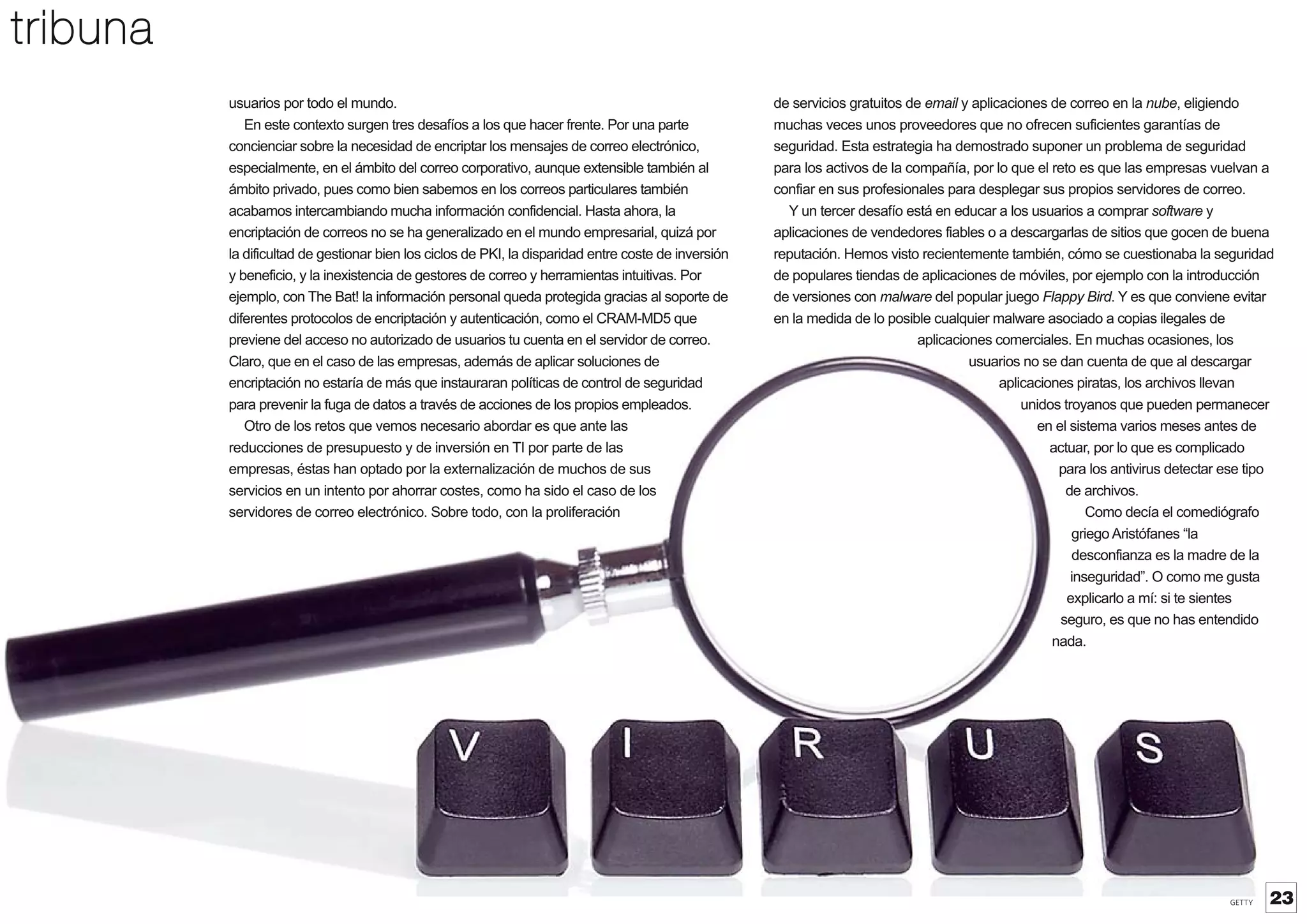 tribuna
usuarios por todo el mundo.
En este contexto surgen tres desafíos a los que hacer frente. Por una parte
concienciar sobre la necesidad de encriptar los mensajes de correo electrónico,
especialmente, en el ámbito del correo corporativo, aunque extensible también al
ámbito privado, pues como bien sabemos en los correos particulares también
acabamos intercambiando mucha información confidencial. Hasta ahora, la
encriptación de correos no se ha generalizado en el mundo empresarial, quizá por
la dificultad de gestionar bien los ciclos de PKI, la disparidad entre coste de inversión
y beneficio, y la inexistencia de gestores de correo y herramientas intuitivas. Por
ejemplo, con The Bat! la información personal queda protegida gracias al soporte de
diferentes protocolos de encriptación y autenticación, como el CRAM-MD5 que
previene del acceso no autorizado de usuarios tu cuenta en el servidor de correo.
Claro, que en el caso de las empresas, además de aplicar soluciones de
encriptación no estaría de más que instauraran políticas de control de seguridad
para prevenir la fuga de datos a través de acciones de los propios empleados.
Otro de los retos que vemos necesario abordar es que ante las
reducciones de presupuesto y de inversión en TI por parte de las
empresas, éstas han optado por la externalización de muchos de sus
servicios en un intento por ahorrar costes, como ha sido el caso de los
servidores de correo electrónico. Sobre todo, con la proliferación

de servicios gratuitos de email y aplicaciones de correo en la nube, eligiendo
muchas veces unos proveedores que no ofrecen suficientes garantías de
seguridad. Esta estrategia ha demostrado suponer un problema de seguridad
para los activos de la compañía, por lo que el reto es que las empresas vuelvan a
confiar en sus profesionales para desplegar sus propios servidores de correo.
Y un tercer desafío está en educar a los usuarios a comprar sof
tware y
aplicaciones de vendedores fiables o a descargarlas de sitios que gocen de buena
reputación. Hemos visto recientemente también, cómo se cuestionaba la seguridad
de populares tiendas de aplicaciones de móviles, por ejemplo con la introducción
de versiones con malware del popular juego Flappy Bird. Y es que conviene evitar
en la medida de lo posible cualquier malware asociado a copias ilegales de
aplicaciones comerciales. En muchas ocasiones, los
usuarios no se dan cuenta de que al descargar
aplicaciones piratas, los archivos llevan
unidos troyanos que pueden permanecer
en el sistema varios meses antes de
actuar, por lo que es complicado
para los antivirus detectar ese tipo
de archivos.
Como decía el comediógrafo
griego Aristófanes “la
desconfianza es la madre de la
inseguridad”. O como me gusta
explicarlo a mí: si te sientes
seguro, es que no has entendido
nada.

GETTY

23

 