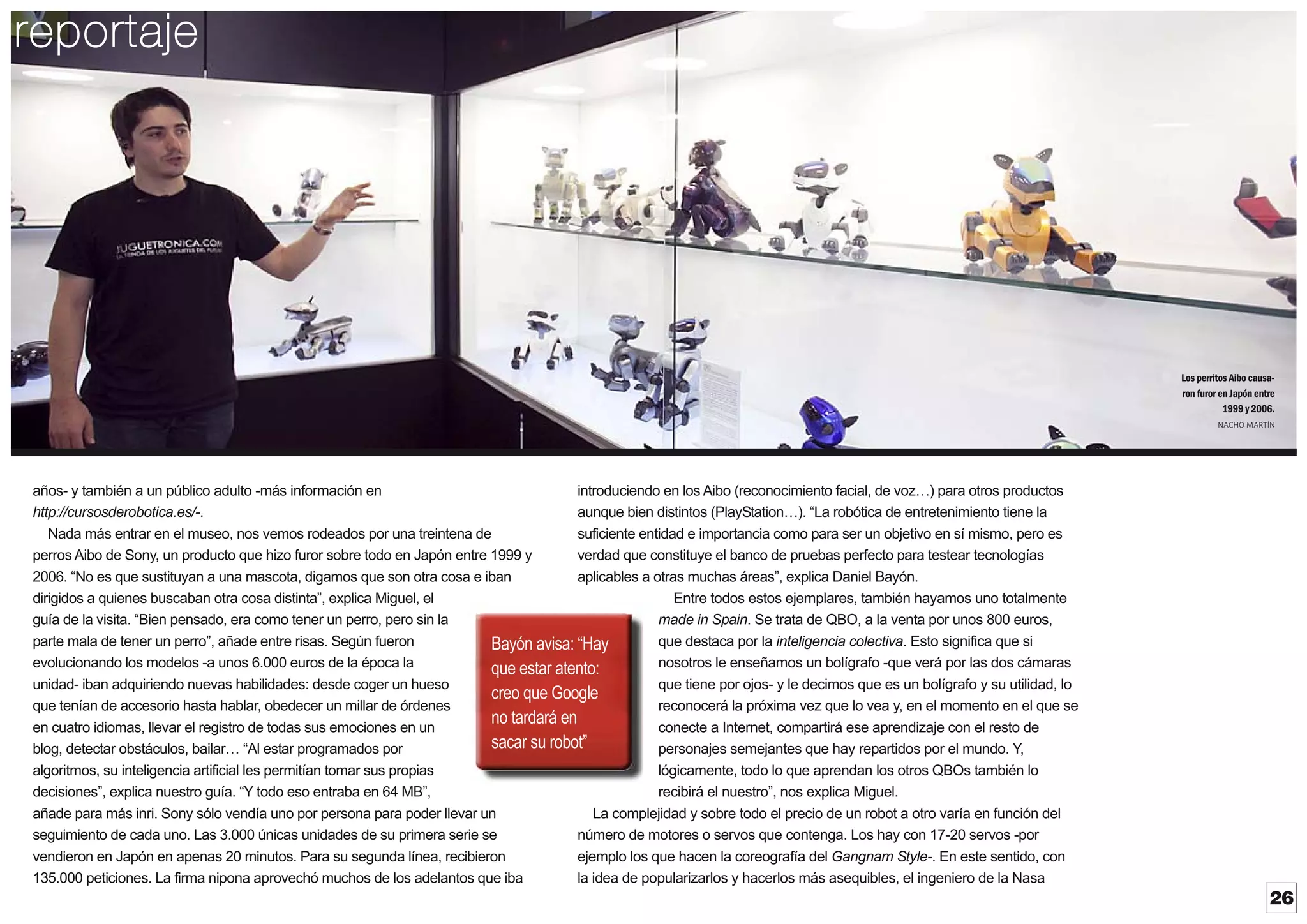 reportaje

Los perritos Aibo causaron furor en Japón entre
1999 y 2006.
NACHO MARTÍN

introduciendo en los Aibo (reconocimiento facial, de voz ) para otros productos
años- y también a un público adulto -más información en
aunque bien distintos (PlayStation ). “La robótica de entretenimiento tiene la
http://cursosderobotica.es/-.
suficiente entidad e importancia como para ser un objetivo en sí mismo, pero es
Nada más entrar en el museo, nos vemos rodeados por una treintena de
verdad que constituye el banco de pruebas perfecto para testear tecnologías
perros Aibo de Sony, un producto que hizo furor sobre todo en Japón entre 1999 y
aplicables a otras muchas áreas”, explica Daniel Bayón.
2006. “No es que sustituyan a una mascota, digamos que son otra cosa e iban
Entre todos estos ejemplares, también hayamos uno totalmente
dirigidos a quienes buscaban otra cosa distinta”, explica Miguel, el
made in Spain. Se trata de QBO, a la venta por unos 800 euros,
guía de la visita. “Bien pensado, era como tener un perro, pero sin la
que destaca por la inteligencia colectiva. Esto significa que si
parte mala de tener un perro”, añade entre risas. Según fueron
Bayón avisa: “Hay
nosotros le enseñamos un bolígrafo -que verá por las dos cámaras
evolucionando los modelos -a unos 6.000 euros de la época la
que estar atento:
que tiene por ojos- y le decimos que es un bolígrafo y su utilidad, lo
unidad- iban adquiriendo nuevas habilidades: desde coger un hueso
creo que Google
reconocerá la próxima vez que lo vea y, en el momento en el que se
que tenían de accesorio hasta hablar, obedecer un millar de órdenes
no tardará en
conecte a Internet, compartirá ese aprendizaje con el resto de
en cuatro idiomas, llevar el registro de todas sus emociones en un
sacar su robot”
personajes semejantes que hay repartidos por el mundo. Y
,
blog, detectar obstáculos, bailar “Al estar programados por
lógicamente, todo lo que aprendan los otros QBOs también lo
algoritmos, su inteligencia artificial les permitían tomar sus propias
recibirá el nuestro”, nos explica Miguel.
decisiones”, explica nuestro guía. “Y todo eso entraba en 64 MB”,
La complejidad y sobre todo el precio de un robot a otro varía en función del
añade para más inri. Sony sólo vendía uno por persona para poder llevar un
número de motores o servos que contenga. Los hay con 17-20 servos -por
seguimiento de cada uno. Las 3.000 únicas unidades de su primera serie se
ejemplo los que hacen la coreografía del Gangnam Style-. En este sentido, con
vendieron en Japón en apenas 20 minutos. Para su segunda línea, recibieron
la idea de popularizarlos y hacerlos más asequibles, el ingeniero de la Nasa
135.000 peticiones. La firma nipona aprovechó muchos de los adelantos que iba

26

 