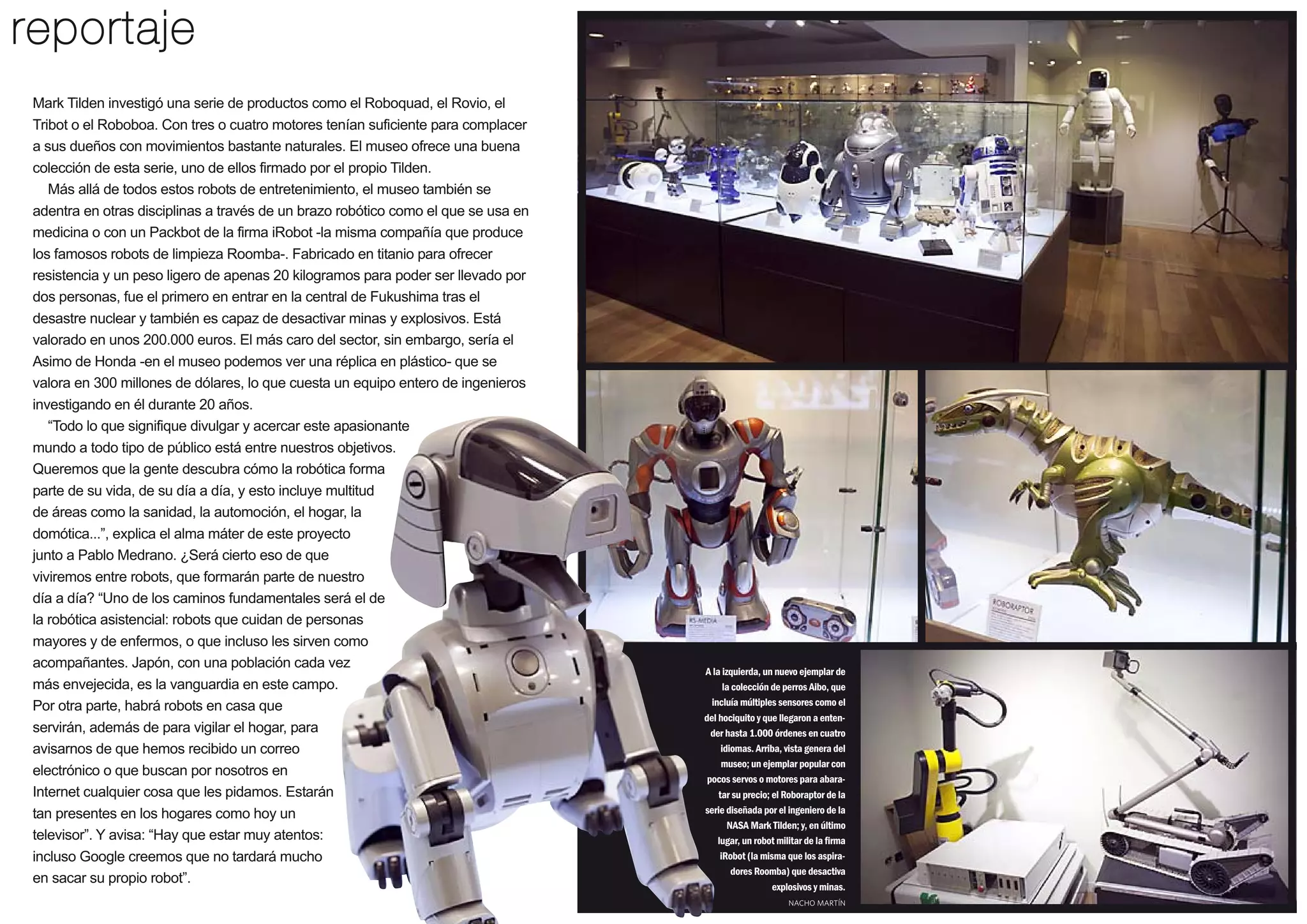 reportaje
Mark Tilden investigó una serie de productos como el Roboquad, el Rovio, el
Tribot o el Roboboa. Con tres o cuatro motores tenían suficiente para complacer
a sus dueños con movimientos bastante naturales. El museo ofrece una buena
colección de esta serie, uno de ellos firmado por el propio Tilden.
Más allá de todos estos robots de entretenimiento, el museo también se
adentra en otras disciplinas a través de un brazo robótico como el que se usa en
medicina o con un Packbot de la firma iRobot -la misma compañía que produce
los famosos robots de limpieza Roomba-. Fabricado en titanio para ofrecer
resistencia y un peso ligero de apenas 20 kilogramos para poder ser llevado por
dos personas, fue el primero en entrar en la central de Fukushima tras el
desastre nuclear y también es capaz de desactivar minas y explosivos. Está
valorado en unos 200.000 euros. El más caro del sector, sin embargo, sería el
Asimo de Honda -en el museo podemos ver una réplica en plástico- que se
valora en 300 millones de dólares, lo que cuesta un equipo entero de ingenieros
investigando en él durante 20 años.
“Todo lo que signifique divulgar y acercar este apasionante
mundo a todo tipo de público está entre nuestros objetivos.
Queremos que la gente descubra cómo la robótica forma
parte de su vida, de su día a día, y esto incluye multitud
de áreas como la sanidad, la automoción, el hogar, la
domótica...”, explica el alma máter de este proyecto
junto a Pablo Medrano. ¿Será cierto eso de que
viviremos entre robots, que formarán parte de nuestro
día a día? “Uno de los caminos fundamentales será el de
la robótica asistencial: robots que cuidan de personas
mayores y de enfermos, o que incluso les sirven como
acompañantes. Japón, con una población cada vez
más envejecida, es la vanguardia en este campo.
Por otra parte, habrá robots en casa que
servirán, además de para vigilar el hogar, para
avisarnos de que hemos recibido un correo
electrónico o que buscan por nosotros en
Internet cualquier cosa que les pidamos. Estarán
tan presentes en los hogares como hoy un
televisor”. Y avisa: “Hay que estar muy atentos:
incluso Google creemos que no tardará mucho
en sacar su propio robot”.

A la izquierda, un nuevo ejemplar de
la colección de perros Aibo, que
incluía múltiples sensores como el
del hociquito y que llegaron a entender hasta 1.000 órdenes en cuatro
idiomas. Arriba, vista genera del
museo; un ejemplar popular con
pocos servos o motores para abaratar su precio; el Roboraptor de la
serie diseñada por el ingeniero de la
NASA Mark Tilden; y, en último
lugar, un robot militar de la firma
iRobot (la misma que los aspiradores Roomba) que desactiva
explosivos y minas.
NACHO MARTÍN

27

 