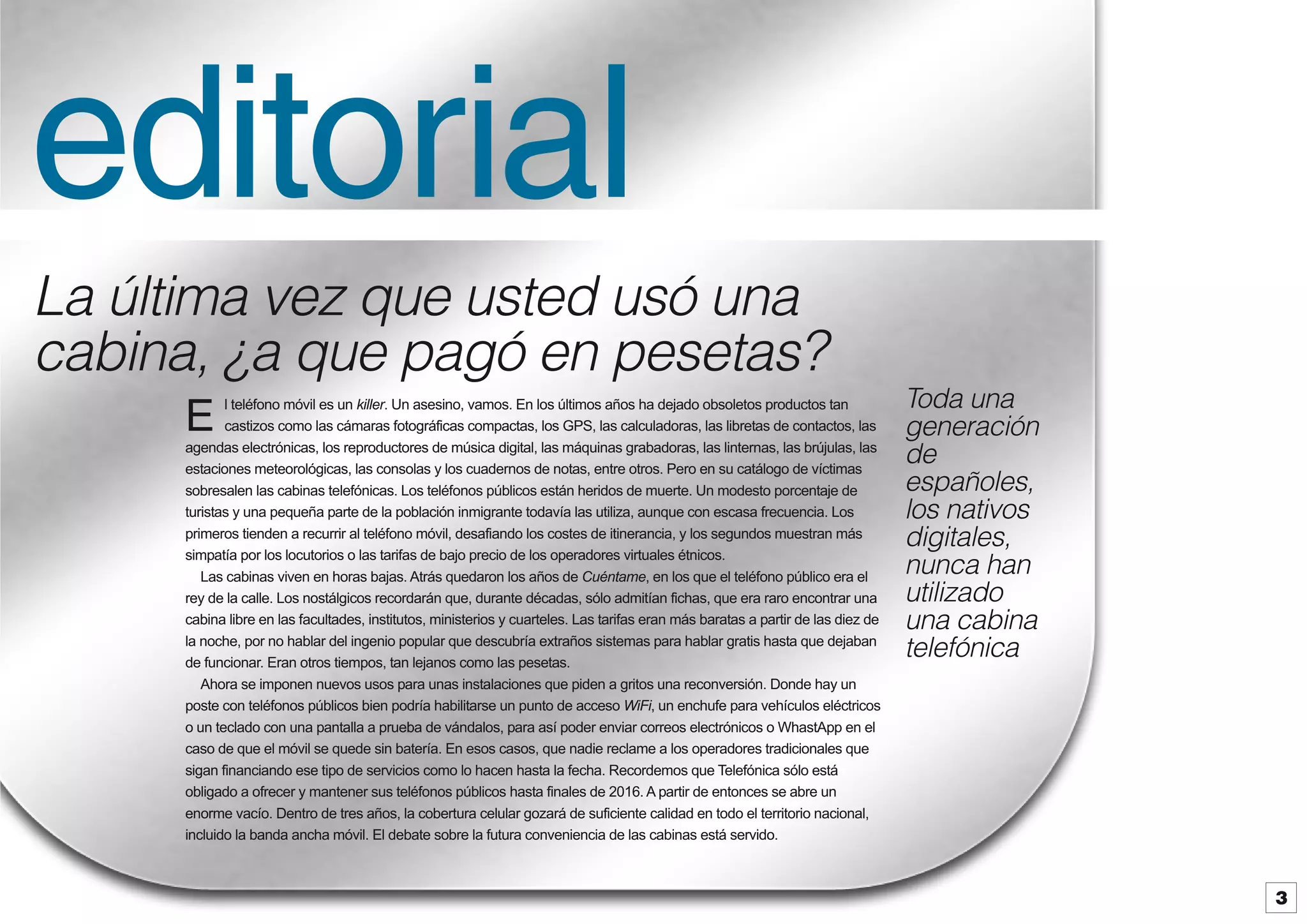 editorial
La última vez que usted usó una
cabina, ¿a que pagó en pesetas?
l teléfono móvil es un killer. Un asesino, vamos. En los últimos años ha dejado obsoletos productos tan
castizos como las cámaras fotográficas compactas, los GPS, las calculadoras, las libretas de contactos, las
agendas electrónicas, los reproductores de música digital, las máquinas grabadoras, las linternas, las brújulas, las
estaciones meteorológicas, las consolas y los cuadernos de notas, entre otros. Pero en su catálogo de víctimas
sobresalen las cabinas telefónicas. Los teléfonos públicos están heridos de muerte. Un modesto porcentaje de
turistas y una pequeña parte de la población inmigrante todavía las utiliza, aunque con escasa frecuencia. Los
primeros tienden a recurrir al teléfono móvil, desafiando los costes de itinerancia, y los segundos muestran más
simpatía por los locutorios o las tarifas de bajo precio de los operadores virtuales étnicos.
Las cabinas viven en horas bajas. Atrás quedaron los años de Cuéntame, en los que el teléfono público era el
rey de la calle. Los nostálgicos recordarán que, durante décadas, sólo admitían fichas, que era raro encontrar una
cabina libre en las facultades, institutos, ministerios y cuarteles. Las tarifas eran más baratas a partir de las diez de
la noche, por no hablar del ingenio popular que descubría extraños sistemas para hablar gratis hasta que dejaban
de funcionar. Eran otros tiempos, tan lejanos como las pesetas.
Ahora se imponen nuevos usos para unas instalaciones que piden a gritos una reconversión. Donde hay un
poste con teléfonos públicos bien podría habilitarse un punto de acceso WiFi, un enchufe para vehículos eléctricos
o un teclado con una pantalla a prueba de vándalos, para así poder enviar correos electrónicos o WhastApp en el
caso de que el móvil se quede sin batería. En esos casos, que nadie reclame a los operadores tradicionales que
sigan financiando ese tipo de servicios como lo hacen hasta la fecha. Recordemos que Telefónica sólo está
obligado a ofrecer y mantener sus teléfonos públicos hasta finales de 2016. A partir de entonces se abre un
enorme vacío. Dentro de tres años, la cobertura celular gozará de suficiente calidad en todo el territorio nacional,
incluido la banda ancha móvil. El debate sobre la futura conveniencia de las cabinas está servido.

E

Toda una
generación
de
españoles,
los nativos
digitales,
nunca han
utilizado
una cabina
telefónica

3

 