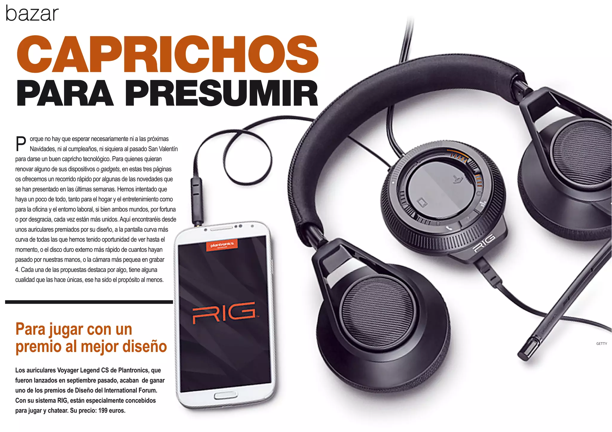 bazar

CAPRICHOS
PARA PRESUMIR
orque no hay que esperar necesariamente ni a las próximas
Navidades, ni al cumpleaños, ni siquiera al pasado San Valentín
para darse un buen capricho tecnológico. Para quienes quieran
renovar alguno de sus dispositivos o gadgets, en estas tres páginas
os ofrecemos un recorrido rápido por algunas de las novedades que
se han presentado en las últimas semanas. Hemos intentado que
haya un poco de todo, tanto para el hogar y el entretenimiento como
para la oficina y el entorno laboral, si bien ambos mundos, por fortuna
o por desgracia, cada vez están más unidos. Aquí encontraréis desde
unos auriculares premiados por su diseño, a la pantalla curva más
curva de todas las que hemos tenido oportunidad de ver hasta el
momento, o el disco duro externo más rápido de cuantos hayan
pasado por nuestras manos, o la cámara más pequea en grabar
4. Cada una de las propuestas destaca por algo, tiene alguna
cualidad que las hace únicas, ese ha sido el propósito al menos.

P

Para jugar con un
premio al mejor diseño

GETTY

Los auriculares Voyager Legend CS de Plantronics, que
fueron lanzados en septiembre pasado, acaban de ganar
uno de los premios de Diseño del International Forum.
Con su sistema RIG, están especialmente concebidos
para jugar y chatear. Su precio: 199 euros.

30

 