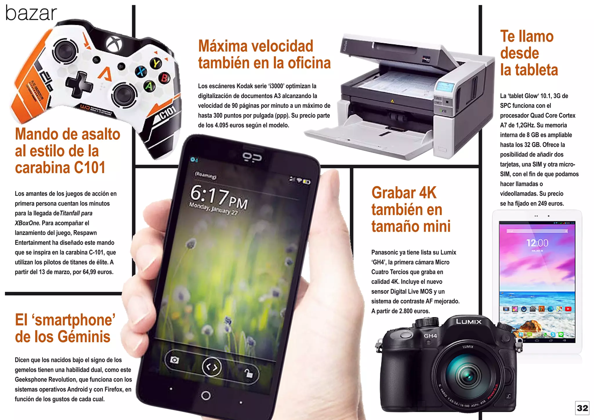 bazar
Te llamo
desde
la tableta

Máxima velocidad
también en la oficina

Mando de asalto
al estilo de la
carabina C101
Los amantes de los juegos de acción en
primera persona cuentan los minutos
para la llegada deTitanfall para
XBoxOne. Para acompañar el
lanzamiento del juego, Respawn
Entertainment ha diseñado este mando
que se inspira en la carabina C-101, que
utilizan los pilotos de titanes de élite. A
partir del 13 de marzo, por 64,99 euros.

El ‘smartphone’
de los Géminis

Los escáneres Kodak serie ‘i3000’ optimizan la
digitalización de documentos A3 alcanzando la
velocidad de 90 páginas por minuto a un máximo de
hasta 300 puntos por pulgada (ppp). Su precio parte
de los 4.095 euros según el modelo.

Grabar 4K
también en
tamaño mini

La ‘tablet Glow‘ 10.1, 3G de
SPC funciona con el
procesador Quad Core Cortex
A7 de 1,2GHz. Su memoria
interna de 8 GB es ampliable
hasta los 32 GB. Ofrece la
posibilidad de añadir dos
tarjetas, una SIM y otra microSIM, con el fin de que podamos
hacer llamadas o
videollamadas. Su precio
se ha fijado en 249 euros.

Panasonic ya tiene lista su Lumix
‘GH4’, la primera cámara Micro
Cuatro Tercios que graba en
calidad 4K. Incluye el nuevo
sensor Digital Live MOS y un
sistema de contraste AF mejorado.
A partir de 2.800 euros.

Dicen que los nacidos bajo el signo de los
gemelos tienen una habilidad dual, como este
Geeksphone Revolution, que funciona con los
sistemas operativos Android y con Firefox, en
función de los gustos de cada cual.

32

 