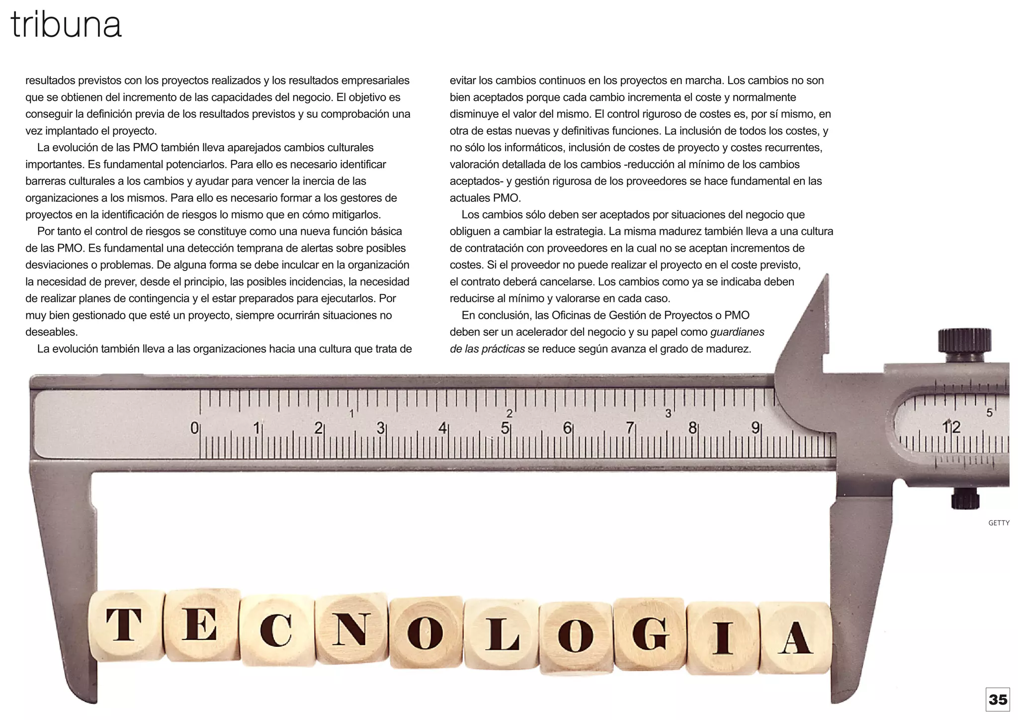 tribuna
resultados previstos con los proyectos realizados y los resultados empresariales
que se obtienen del incremento de las capacidades del negocio. El objetivo es
conseguir la definición previa de los resultados previstos y su comprobación una
vez implantado el proyecto.
La evolución de las PMO también lleva aparejados cambios culturales
importantes. Es fundamental potenciarlos. Para ello es necesario identificar
barreras culturales a los cambios y ayudar para vencer la inercia de las
organizaciones a los mismos. Para ello es necesario formar a los gestores de
proyectos en la identificación de riesgos lo mismo que en cómo mitigarlos.
Por tanto el control de riesgos se constituye como una nueva función básica
de las PMO. Es fundamental una detección temprana de alertas sobre posibles
desviaciones o problemas. De alguna forma se debe inculcar en la organización
la necesidad de prever, desde el principio, las posibles incidencias, la necesidad
de realizar planes de contingencia y el estar preparados para ejecutarlos. Por
muy bien gestionado que esté un proyecto, siempre ocurrirán situaciones no
deseables.
La evolución también lleva a las organizaciones hacia una cultura que trata de

evitar los cambios continuos en los proyectos en marcha. Los cambios no son
bien aceptados porque cada cambio incrementa el coste y normalmente
disminuye el valor del mismo. El control riguroso de costes es, por sí mismo, en
otra de estas nuevas y definitivas funciones. La inclusión de todos los costes, y
no sólo los informáticos, inclusión de costes de proyecto y costes recurrentes,
valoración detallada de los cambios -reducción al mínimo de los cambios
aceptados- y gestión rigurosa de los proveedores se hace fundamental en las
actuales PMO.
Los cambios sólo deben ser aceptados por situaciones del negocio que
obliguen a cambiar la estrategia. La misma madurez también lleva a una cultura
de contratación con proveedores en la cual no se aceptan incrementos de
costes. Si el proveedor no puede realizar el proyecto en el coste previsto,
el contrato deberá cancelarse. Los cambios como ya se indicaba deben
reducirse al mínimo y valorarse en cada caso.
En conclusión, las Oficinas de Gestión de Proyectos o PMO
deben ser un acelerador del negocio y su papel como guardianes
de las prácticas se reduce según avanza el grado de madurez.

GETTY

35

 