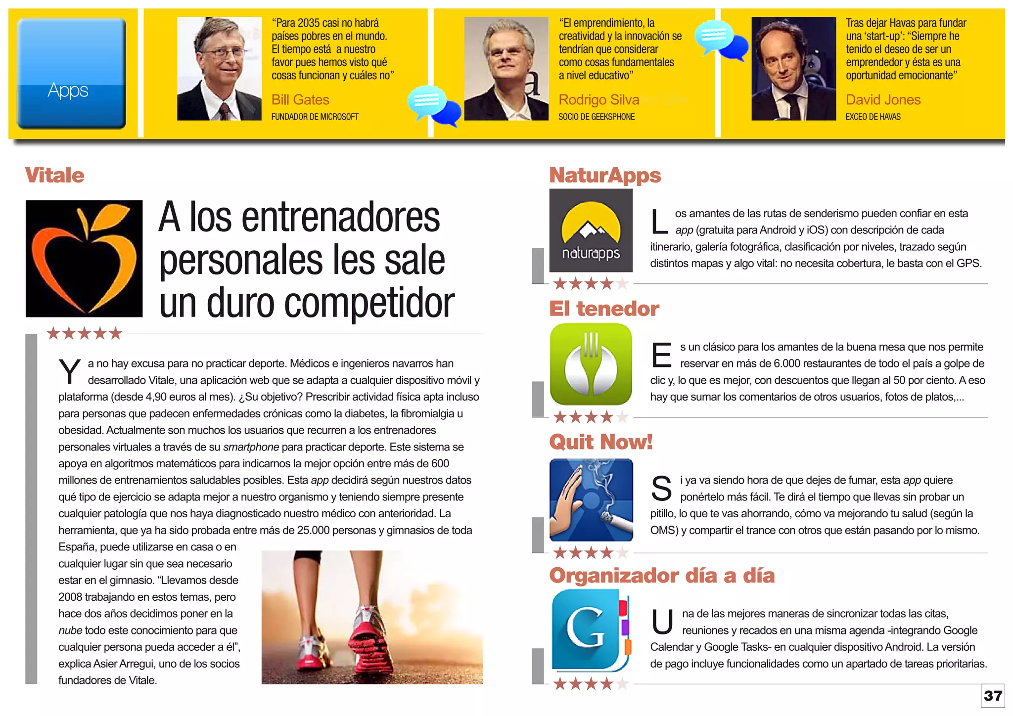 “Para 2035 casi no habrá
países pobres en el mundo.
El tiempo está a nuestro
favor pues hemos visto qué
cosas funcionan y cuáles no”

Tras dejar Havas para fundar
una ‘start-up’: “Siempre he
tenido el deseo de ser un
emprendedor y ésta es una
oportunidad emocionante”

Bill Gates

Rodrigo Silvafsd Slim

David Jones

FUNDADOR DE MICROSOFT

Apps

“El emprendimiento, la
creatividad y la innovación se
tendrían que considerar
como cosas fundamentales
a nivel educativo”

SOCIO DE GEEKSPHONE

EXCEO DE HAVAS

Vitale

★★★★★

NaturApps

A los entrenadores
personales les sale
un duro competidor

a no hay excusa para no practicar deporte. Médicos e ingenieros navarros han
desarrollado Vitale, una aplicación web que se adapta a cualquier dispositivo móvil y
plataforma (desde 4,90 euros al mes). ¿Su objetivo? Prescribir actividad física apta incluso
para personas que padecen enfermedades crónicas como la diabetes, la fibromialgia u
obesidad. Actualmente son muchos los usuarios que recurren a los entrenadores
personales virtuales a través de su smartphone para practicar deporte. Este sistema se
apoya en algoritmos matemáticos para indicarnos la mejor opción entre más de 600
millones de entrenamientos saludables posibles. Esta app decidirá según nuestros datos
qué tipo de ejercicio se adapta mejor a nuestro organismo y teniendo siempre presente
cualquier patología que nos haya diagnosticado nuestro médico con anterioridad. La
herramienta, que ya ha sido probada entre más de 25.000 personas y gimnasios de toda
España, puede utilizarse en casa o en
cualquier lugar sin que sea necesario
estar en el gimnasio. “Llevamos desde
2008 trabajando en estos temas, pero
hace dos años decidimos poner en la
nube todo este conocimiento para que
cualquier persona pueda acceder a él”,
explica AsierArregui, uno de los socios
fundadores de Vitale.

os amantes de las rutas de senderismo pueden confiar en esta
app (gratuita para Android y iOS) con descripción de cada
itinerario, galería fotográfica, clasificación por niveles, trazado según
distintos mapas y algo vital: no necesita cobertura, le basta con el GPS.

L
★★★★★

El tenedor
s un clásico para los amantes de la buena mesa que nos permite
reservar en más de 6.000 restaurantes de todo el país a golpe de
clic y, lo que es mejor, con descuentos que llegan al 50 por ciento. Aeso
hay que sumar los comentarios de otros usuarios, fotos de platos,...

E

Y

★★★★★

Quit Now!
i ya va siendo hora de que dejes de fumar, esta app quiere
ponértelo más fácil. Te dirá el tiempo que llevas sin probar un
pitillo, lo que te vas ahorrando, cómo va mejorando tu salud (según la
OMS) y compartir el trance con otros que están pasando por lo mismo.

S
★★★★★

Organizador día a día
na de las mejores maneras de sincronizar todas las citas,
reuniones y recados en una misma agenda -integrando Google
Calendar y Google Tasks- en cualquier dispositivo Android. La versión
de pago incluye funcionalidades como un apartado de tareas prioritarias.

U
★★★★★

37

 