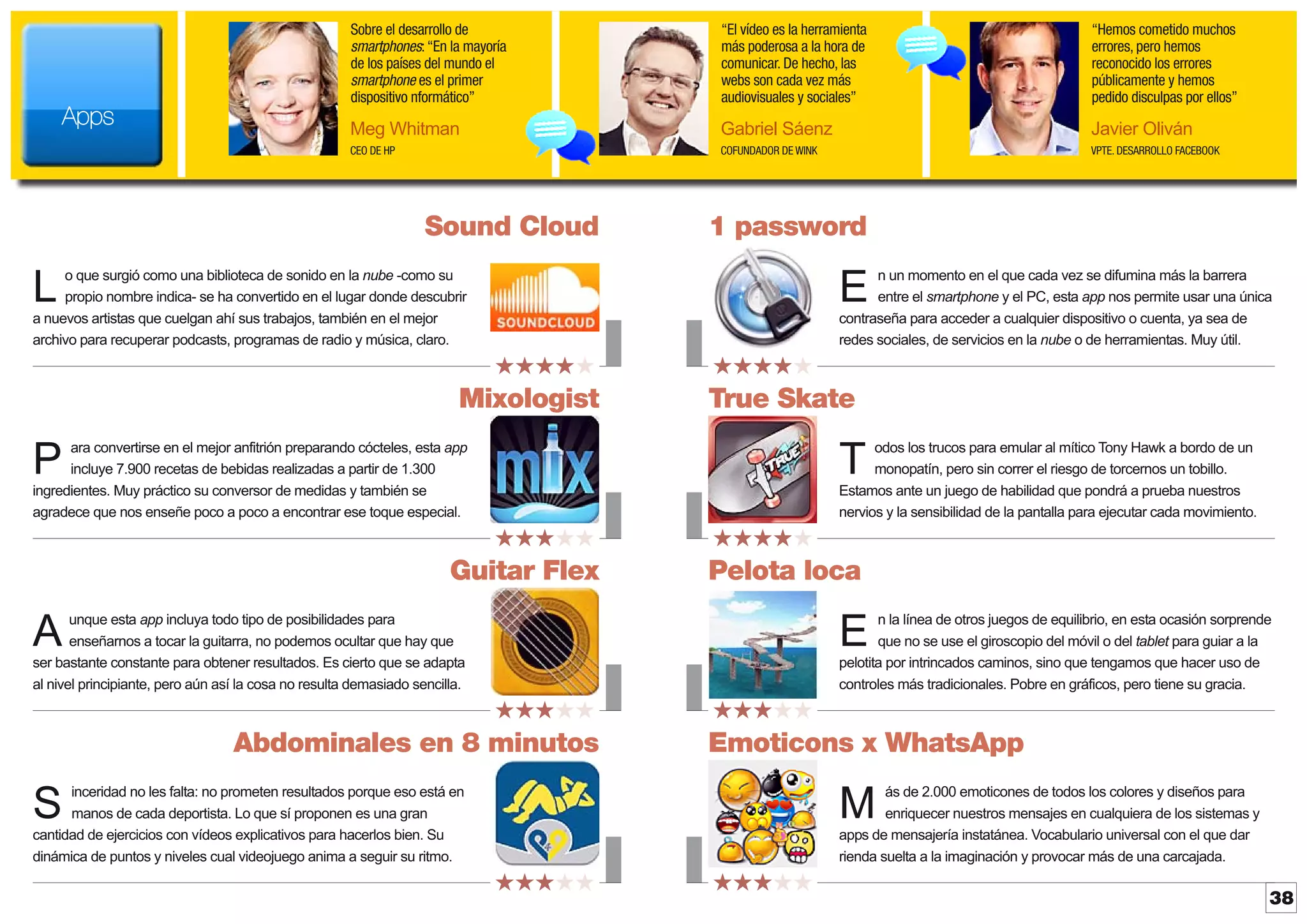 Sobre el desarrollo de
smartphones: “En la mayoría
de los países del mundo el
smartphone es el primer
dispositivo nformático”

“Hemos cometido muchos
errores, pero hemos
reconocido los errores
públicamente y hemos
pedido disculpas por ellos”

Meg Whitman

Gabriel Sáenz

Javier Oliván

CEO DE HP

Apps

“El vídeo es la herramienta
más poderosa a la hora de
comunicar. De hecho, las
webs son cada vez más
audiovisuales y sociales”

COFUNDADOR DE WINK

VPTE. DESARROLLO FACEBOOK

Sound Cloud

1 password

o que surgió como una biblioteca de sonido en la nube -como su
propio nombre indica- se ha convertido en el lugar donde descubrir
a nuevos artistas que cuelgan ahí sus trabajos, también en el mejor
archivo para recuperar podcasts, programas de radio y música, claro.

n un momento en el que cada vez se difumina más la barrera
entre el smartphone y el PC, esta app nos permite usar una única
contraseña para acceder a cualquier dispositivo o cuenta, ya sea de
redes sociales, de servicios en la nube o de herramientas. Muy útil.

L

E
★★★★★

Mixologist

★★★★★

True Skate

ara convertirse en el mejor anfitrión preparando cócteles, esta app
incluye 7.900 recetas de bebidas realizadas a partir de 1.300
ingredientes. Muy práctico su conversor de medidas y también se
agradece que nos enseñe poco a poco a encontrar ese toque especial.

odos los trucos para emular al mítico Tony Hawk a bordo de un
monopatín, pero sin correr el riesgo de torcernos un tobillo.
Estamos ante un juego de habilidad que pondrá a prueba nuestros
nervios y la sensibilidad de la pantalla para ejecutar cada movimiento.

P

T
★★★★★

Guitar Flex

★★★★★

Pelota loca

unque esta app incluya todo tipo de posibilidades para
enseñarnos a tocar la guitarra, no podemos ocultar que hay que
ser bastante constante para obtener resultados. Es cierto que se adapta
al nivel principiante, pero aún así la cosa no resulta demasiado sencilla.

n la línea de otros juegos de equilibrio, en esta ocasión sorprende
que no se use el giroscopio del móvil o del tablet para guiar a la
pelotita por intrincados caminos, sino que tengamos que hacer uso de
controles más tradicionales. Pobre en gráficos, pero tiene su gracia.

A

E
★★★★★

Abdominales en 8 minutos

★★★★★

Emoticons x WhatsApp

inceridad no les falta: no prometen resultados porque eso está en
manos de cada deportista. Lo que sí proponen es una gran
cantidad de ejercicios con vídeos explicativos para hacerlos bien. Su
dinámica de puntos y niveles cual videojuego anima a seguir su ritmo.

ás de 2.000 emoticones de todos los colores y diseños para
enriquecer nuestros mensajes en cualquiera de los sistemas y
apps de mensajería instatánea. Vocabulario universal con el que dar
rienda suelta a la imaginación y provocar más de una carcajada.

S

M
★★★★★

★★★★★

38

 