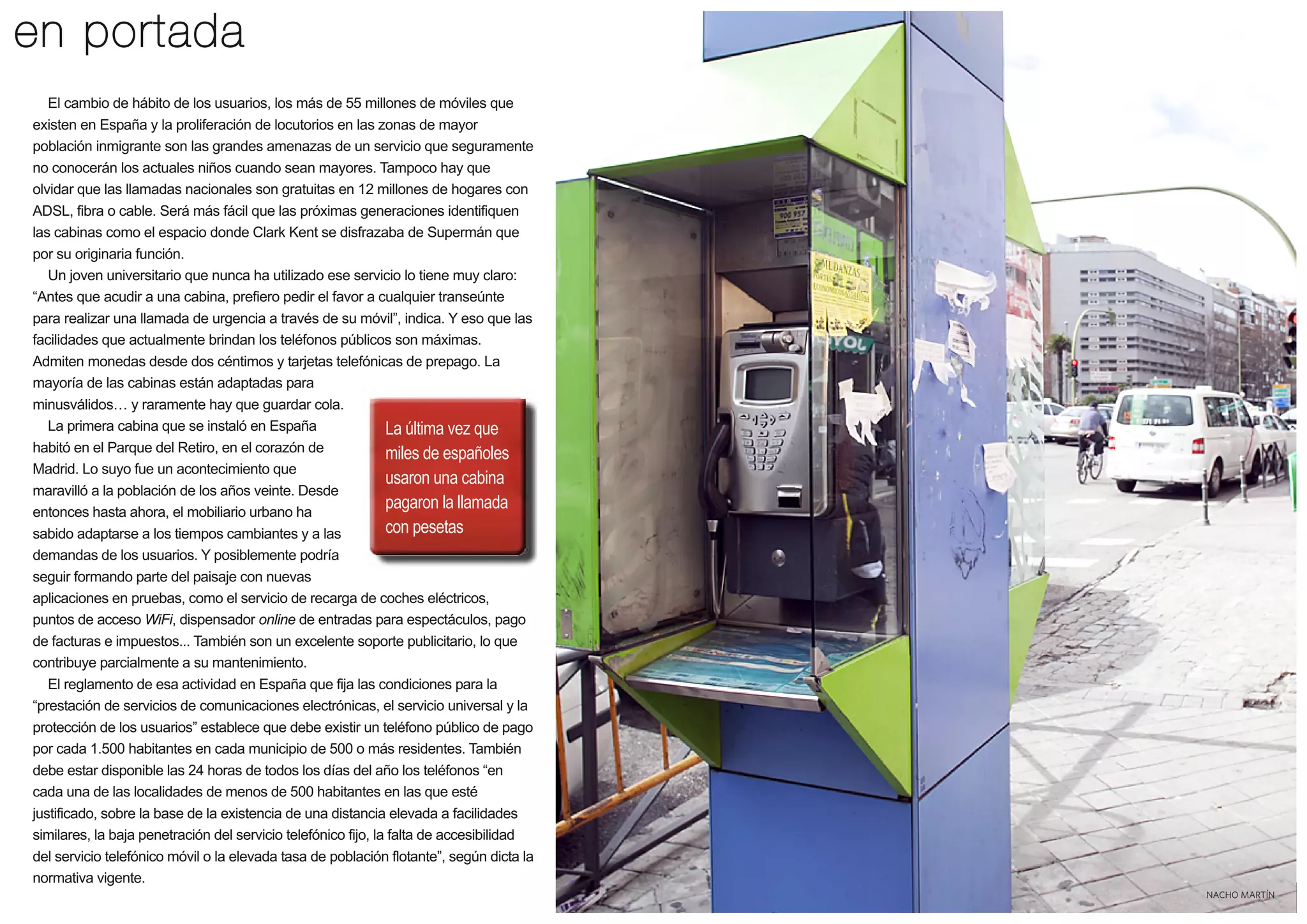 en portada
El cambio de hábito de los usuarios, los más de 55 millones de móviles que
existen en España y la proliferación de locutorios en las zonas de mayor
población inmigrante son las grandes amenazas de un servicio que seguramente
no conocerán los actuales niños cuando sean mayores. Tampoco hay que
olvidar que las llamadas nacionales son gratuitas en 12 millones de hogares con
ADSL, fibra o cable. Será más fácil que las próximas generaciones identifiquen
las cabinas como el espacio donde Clark Kent se disfrazaba de Supermán que
por su originaria función.
Un joven universitario que nunca ha utilizado ese servicio lo tiene muy claro:
“Antes que acudir a una cabina, prefiero pedir el favor a cualquier transeúnte
para realizar una llamada de urgencia a través de su móvil”, indica. Y eso que las
facilidades que actualmente brindan los teléfonos públicos son máximas.
Admiten monedas desde dos céntimos y tarjetas telefónicas de prepago. La
mayoría de las cabinas están adaptadas para
minusválidos y raramente hay que guardar cola.
La primera cabina que se instaló en España
La última vez que
habitó en el Parque del Retiro, en el corazón de
miles de españoles
Madrid. Lo suyo fue un acontecimiento que
usaron una cabina
maravilló a la población de los años veinte. Desde
pagaron la llamada
entonces hasta ahora, el mobiliario urbano ha
con pesetas
sabido adaptarse a los tiempos cambiantes y a las
demandas de los usuarios. Y posiblemente podría
seguir formando parte del paisaje con nuevas
aplicaciones en pruebas, como el servicio de recarga de coches eléctricos,
puntos de acceso WiFi, dispensador online de entradas para espectáculos, pago
de facturas e impuestos... También son un excelente soporte publicitario, lo que
contribuye parcialmente a su mantenimiento.
El reglamento de esa actividad en España que fija las condiciones para la
“prestación de servicios de comunicaciones electrónicas, el servicio universal y la
protección de los usuarios” establece que debe existir un teléfono público de pago
por cada 1.500 habitantes en cada municipio de 500 o más residentes. También
debe estar disponible las 24 horas de todos los días del año los teléfonos “en
cada una de las localidades de menos de 500 habitantes en las que esté
justificado, sobre la base de la existencia de una distancia elevada a facilidades
similares, la baja penetración del servicio telefónico fijo, la falta de accesibilidad
del servicio telefónico móvil o la elevada tasa de población flotante”, según dicta la
normativa vigente.
NACHO MARTÍN

5

 