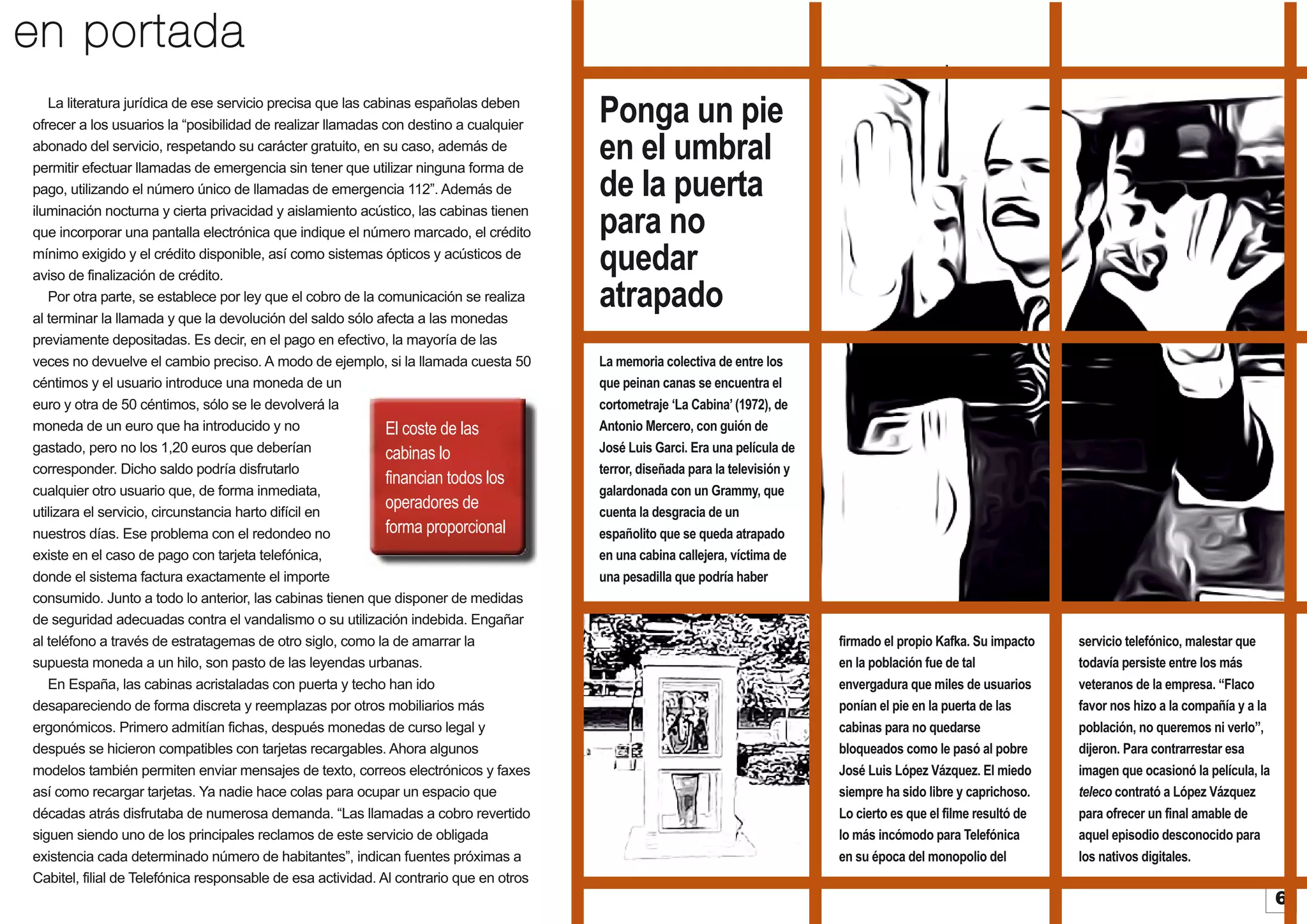 en portada
La literatura jurídica de ese servicio precisa que las cabinas españolas deben
ofrecer a los usuarios la “posibilidad de realizar llamadas con destino a cualquier
abonado del servicio, respetando su carácter gratuito, en su caso, además de
permitir efectuar llamadas de emergencia sin tener que utilizar ninguna forma de
pago, utilizando el número único de llamadas de emergencia 112”. Además de
iluminación nocturna y cierta privacidad y aislamiento acústico, las cabinas tienen
que incorporar una pantalla electrónica que indique el número marcado, el crédito
mínimo exigido y el crédito disponible, así como sistemas ópticos y acústicos de
aviso de finalización de crédito.
Por otra parte, se establece por ley que el cobro de la comunicación se realiza
al terminar la llamada y que la devolución del saldo sólo afecta a las monedas
previamente depositadas. Es decir, en el pago en efectivo, la mayoría de las
veces no devuelve el cambio preciso. A modo de ejemplo, si la llamada cuesta 50
céntimos y el usuario introduce una moneda de un
euro y otra de 50 céntimos, sólo se le devolverá la
moneda de un euro que ha introducido y no
El coste de las
gastado, pero no los 1,20 euros que deberían
cabinas lo
corresponder. Dicho saldo podría disfrutarlo
financian todos los
cualquier otro usuario que, de forma inmediata,
operadores de
utilizara el servicio, circunstancia harto difícil en
forma proporcional
nuestros días. Ese problema con el redondeo no
existe en el caso de pago con tarjeta telefónica,
donde el sistema factura exactamente el importe
consumido. Junto a todo lo anterior, las cabinas tienen que disponer de medidas
de seguridad adecuadas contra el vandalismo o su utilización indebida. Engañar
al teléfono a través de estratagemas de otro siglo, como la de amarrar la
supuesta moneda a un hilo, son pasto de las leyendas urbanas.
En España, las cabinas acristaladas con puerta y techo han ido
desapareciendo de forma discreta y reemplazas por otros mobiliarios más
ergonómicos. Primero admitían fichas, después monedas de curso legal y
después se hicieron compatibles con tarjetas recargables. Ahora algunos
modelos también permiten enviar mensajes de texto, correos electrónicos y faxes
así como recargar tarjetas. Ya nadie hace colas para ocupar un espacio que
décadas atrás disfrutaba de numerosa demanda. “Las llamadas a cobro revertido
siguen siendo uno de los principales reclamos de este servicio de obligada
existencia cada determinado número de habitantes”, indican fuentes próximas a
Cabitel, filial de Telefónica responsable de esa actividad. Al contrario que en otros

Ponga un pie
en el umbral
de la puerta
para no
quedar
atrapado
La memoria colectiva de entre los
que peinan canas se encuentra el
cortometraje ‘La Cabina’ (1972), de
Antonio Mercero, con guión de
José Luis Garci. Era una película de
terror, diseñada para la televisión y
galardonada con un Grammy, que
cuenta la desgracia de un
españolito que se queda atrapado
en una cabina callejera, víctima de
una pesadilla que podría haber

firmado el propio Kafka. Su impacto
en la población fue de tal
envergadura que miles de usuarios
ponían el pie en la puerta de las
cabinas para no quedarse
bloqueados como le pasó al pobre
José Luis López Vázquez. El miedo
siempre ha sido libre y caprichoso.
Lo cierto es que el filme resultó de
lo más incómodo para Telefónica
en su época del monopolio del

servicio telefónico, malestar que
todavía persiste entre los más
veteranos de la empresa. “Flaco
favor nos hizo a la compañía y a la
población, no queremos ni verlo”,
dijeron. Para contrarrestar esa
imagen que ocasionó la película, la
teleco contrató a López Vázquez
para ofrecer un final amable de
aquel episodio desconocido para
los nativos digitales.

6

 