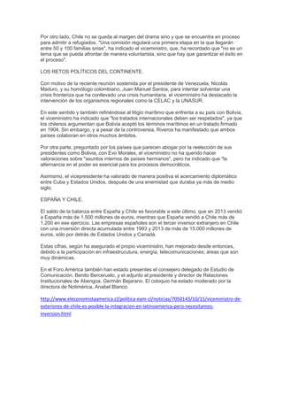 Por otro lado, Chile no se queda al margen del drama sirio y que se encuentra en proceso
para admitir a refugiados. "Una comisión regulará una primera etapa en la que llegarán
entre 50 y 100 familias sirias", ha indicado el viceministro, que, ha recordado que "no es un
tema que se pueda afrontar de manera voluntarista, sino que hay que garantizar el éxito en
el proceso".
LOS RETOS POLÍTICOS DEL CONTINENTE.
Con motivo de la reciente reunión sostenida por el presidente de Venezuela, Nicolás
Maduro, y su homólogo colombiano, Juan Manuel Santos, para intentar solventar una
crisis fronteriza que ha conllevado una crisis humanitaria, el viceministro ha destacado la
intervención de los organismos regionales como la CELAC y la UNASUR.
En este sentido y también refiriéndose al litigio marítimo que enfrenta a su país con Bolivia,
el viceministro ha indicado que "los tratados internacionales deben ser respetados", ya que
los chilenos argumentan que Bolivia aceptó los términos marítimos en un tratado firmado
en 1904. Sin embargo, y a pesar de la controversia, Riveros ha manifestado que ambos
países colaboran en otros muchos ámbitos.
Por otra parte, preguntado por los países que parecen abogar por la reelección de sus
presidentes como Bolivia, con Evo Morales, el viceministro no ha querido hacer
valoraciones sobre "asuntos internos de países hermanos", pero ha indicado que "la
alternancia en el poder es esencial para los procesos democráticos.
Asimismo, el vicepresidente ha valorado de manera positiva el acercamiento diplomático
entre Cuba y Estados Unidos, después de una enemistad que duraba ya más de medio
siglo.
ESPAÑA Y CHILE.
El saldo de la balanza entre España y Chile es favorable a este último, que en 2013 vendió
a España más de 1.500 millones de euros, mientras que España vendió a Chile más de
1.200 en ese ejercicio. Las empresas españoles son el tercer inversor extranjero en Chile
con una inversión directa acumulada entre 1993 y 2013 de más de 15.000 millones de
euros, sólo por detrás de Estados Unidos y Canadá.
Estas cifras, según ha asegurado el propio viceministro, han mejorado desde entonces,
debido a la participación en infraestrucutura, energía, telecomunicaciones; áreas que son
muy dinámicas.
En el Foro América también han estado presentes el consejero delegado de Estudio de
Comunicación, Benito Berceruelo, y el adjunto al presidente y director de Relaciones
Institucionales de Abengoa, Germán Bejarano. El coloquio ha estado moderado por la
directora de Notimérica, Anabel Blanco.
http://www.eleconomistaamerica.cl/politica-eam-cl/noticias/7050143/10/15/viceministro-de-
exteriores-de-chile-es-posible-la-integracion-en-latinoamerica-pero-necesitamos-
inversion.html
 