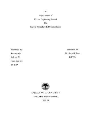 A
Project report of
Elecon Engineering limited
On
Expoer Procedure & Documentation
Submitted by: submitted to:
Sam symon Dr. Rupal R Patel
Roll no: 28 B.J.V.M
Exam seat no:
TY BBA
SARDAR PATEL UNIVERSITY
VALLABH VIDYANAGAR
388120
 