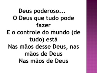 Deus poderoso...
  O Deus que tudo pode
           fazer
E o controle do mundo (de
         tudo) está
Nas mãos desse Deus, nas
       mãos de Deus
     Nas mãos de Deus
 