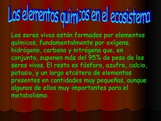 Los elementos quimicos en el ecosistema Los seres vivos están formados por elementos químicos, fundamentalmente por oxígeno, hidrógeno, carbono y nitrógeno que, en conjunto, suponen más del 95% de peso de los seres vivos. El resto es fósforo, azufre, calcio, potasio, y un largo etcétera de elementos presentes en cantidades muy pequeñas, aunque algunos de ellos muy importantes para el metabolismo.  