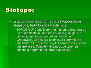 Biotopo: Está condicionado por factores topográficos, climáticos, hidrológicos y edáficos. TOPOGRÁFICOS: El terreno (latitud, o distancia de un punto hasta la línea del Ecuador y longitud, o distancia que le separa del meridiano de Greenwich). La latitud y la longitud determinan la cantidad de luz que recibe y los seres vivos pueden desarrollarse. También tenemos que tener en cuente la orografía del terreno (el relieve). 