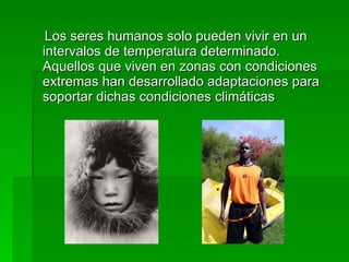Los seres humanos solo pueden vivir en un intervalos de temperatura determinado. Aquellos que viven en zonas con condiciones extremas han desarrollado adaptaciones para soportar dichas condiciones climáticas 