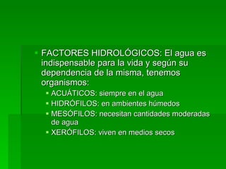 FACTORES HIDROLÓGICOS: El agua es indispensable para la vida y según su dependencia de la misma, tenemos organismos: ACUÁTICOS: siempre en el agua HIDRÓFILOS: en ambientes húmedos MESÓFILOS: necesitan cantidades moderadas de agua XERÓFILOS: viven en medios secos 