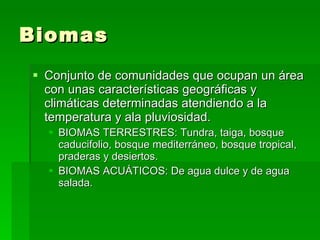 Biomas Conjunto de comunidades que ocupan un área con unas características geográficas y climáticas determinadas atendiendo a la temperatura y ala pluviosidad. BIOMAS TERRESTRES: Tundra, taiga, bosque caducifolio, bosque mediterráneo, bosque tropical, praderas y desiertos. BIOMAS ACUÁTICOS: De agua dulce y de agua salada. 