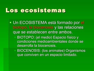 Los ecosistemas Un ECOSISTEMA está formado por  el biotopo, la biocenosis  y las relaciones que se establecen entre ambos. BIOTOPO: (el medio) Espacio físico y condiciones medioambientales donde se desarrolla la biocenosis. BIOCENOSIS: (los animales) Organismos que conviven en un espacio limitado. 
