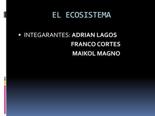 EL ECOSISTEMA

 INTEGARANTES: ADRIAN LAGOS
              FRANCO CORTES
              MAIKOL MAGNO
 