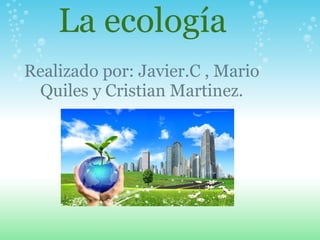    La ecología Realizado por: Javier.C , Mario Quiles y Cristian Martinez. 