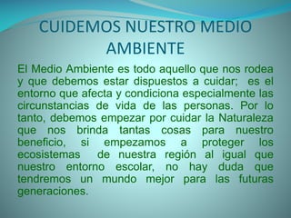 CUIDEMOS NUESTRO MEDIO
AMBIENTE
El Medio Ambiente es todo aquello que nos rodea
y que debemos estar dispuestos a cuidar; es el
entorno que afecta y condiciona especialmente las
circunstancias de vida de las personas. Por lo
tanto, debemos empezar por cuidar la Naturaleza
que nos brinda tantas cosas para nuestro
beneficio, si empezamos a proteger los
ecosistemas
de nuestra región al igual que
nuestro entorno escolar, no hay duda que
tendremos un mundo mejor para las futuras
generaciones.

 