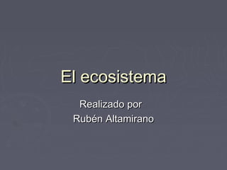 El ecosistema
Realizado por
Rubén Altamirano

 