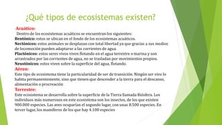 ¿Qué tipos de ecosistemas existen?
Acuático:
Dentro de los ecosistemas acuáticos se encuentran los siguientes:
Bentónico: estos se ubican en el fondo de los ecosistemas acuáticos.
Nectónicos: estos animales se desplazan con total libertad ya que gracias a sus medios
de locomoción pueden adaptarse a las corrientes de agua.
Plactónicos: estos seres vivos viven flotando en el agua terrestre o marina y son
arrastrados por las corrientes de agua, no se trasladan por movimientos propios.
Neustónicos: estos viven sobre la superficie del agua, flotando.
Aéreo:
Este tipo de ecosistema tiene la particularidad de ser de transición. Ningún ser vivo lo
habita permanentemente, sino que tienen que descender a la tierra para el descanso,
alimentación o procreación
Terrestre:
Este ecosistema se desarrolla sobre la superficie de la Tierra llamada Biósfera. Los
individuos más numerosos en este ecosistema son los insectos, de los que existen
900.000 especies. Las aves ocuparían el segundo lugar, con unas 8.500 especies. En
tercer lugar, los mamíferos de los que hay 4.100 especies
 