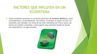 FACTORES QUE INFLUYEN EN UN
ECOSISTEMA
 Cada ecosistema presenta un conjunto particular de factores abióticos, como
la temperatura, la precipitación, los vientos, la altitud, el suelo y el aire. En
Colombia, por ejemplo, las cimas de las altas montañas son frías y secas, las
selvas son cálidas y húmedas, y hay lugares muy calientes donde las lluvias
son esporádicas y el agua escasea.
 