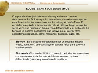 ECOSISTEMAS Y LOS SERES VIVOS Comprende el conjunto de seres vivos que viven en un área determinada, los factores que lo caracterizan y las relaciones que se establecen entre los seres vivos y entre estos y el medio físico. El ecosistema equivale a la biocenosis más el biótopo, luego incluye los seres vivos que habitan un área o zona determinada y su ambiente. La tierra es un enorme ecosistema que incluye en su interior otros ecosistemas pequeños, como: montañas, bosques, lagos, etc. Biotopo .- Es el espacio caracterizado por un sustrato material (suelo, agua, etc.) que constituye el soporte físico para que viva una biocenosis. Biocenesis .-Comunidad biótica o conjunto de todos los seres vivos como animales y plantas que sé interaccionan en un área determinada (biótopo) y en estado de equilibrio. 
