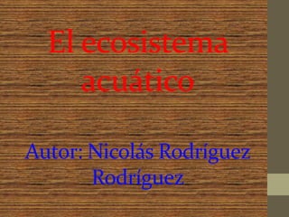 El ecosistema
acuático
Autor: Nicolás Rodríguez
Rodríguez
 